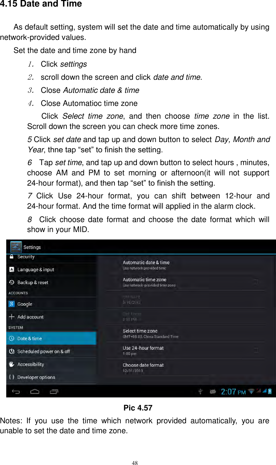      48 4.15 Date and Time As default setting, system will set the date and time automatically by using network-provided values. Set the date and time zone by hand 1． Click settings 2． scroll down the screen and click date and time. 3． Close Automatic date &amp; time 4． Close Automatioc time zone Click  Select  time  zone,  and  then  choose  time  zone  in  the  list. Scroll down the screen you can check more time zones. 5 Click set date and tap up and down button to select Day, Month and Year, thne tap “set” to finish the setting.     6    Tap set time, and tap up and down button to select hours , minutes, choose  AM  and  PM  to  set  morning  or  afternoon(it  will  not  support 24-hour format), and then tap “set” to finish the setting.   7  Click  Use  24-hour  format,  you  can  shift  between  12-hour  and 24-hour format. And the time format will applied in the alarm clock. 8  Click  choose  date  format  and choose  the  date  format  which  will show in your MID.  Pic 4.57 Notes:  If  you  use  the  time  which  network  provided  automatically,  you  are unable to set the date and time zone. 