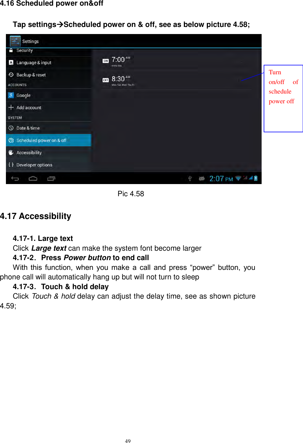      49 4.16 Scheduled power on&amp;off Tap settingsScheduled power on &amp; off, see as below picture 4.58;  Pic 4.58 4.17 Accessibility 4.17-1. Large text Click Large text can make the system font become larger 4.17-2．Press Power button to end call With  this  function,  when  you  make  a  call  and  press  “power”  button,  you phone call will automatically hang up but will not turn to sleep 4.17-3．Touch &amp; hold delay Click Touch &amp; hold delay can adjust the delay time, see as shown picture 4.59; Turn on/off  of schedule power off 