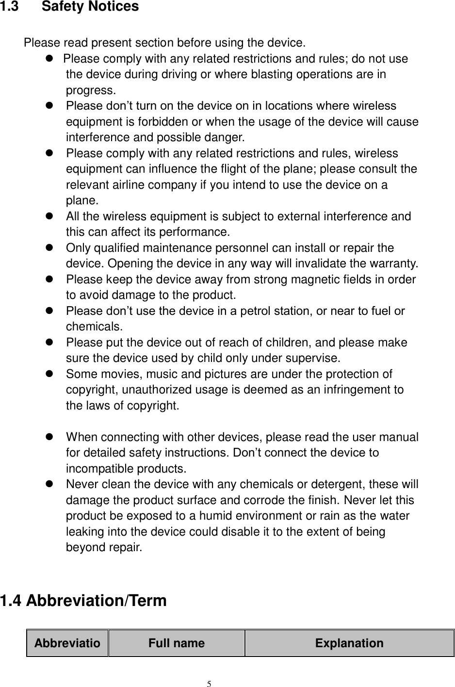      5  1.3    Safety Notices   Please read present section before using the device.   Please comply with any related restrictions and rules; do not use the device during driving or where blasting operations are in progress.  Please don’t turn on the device on in locations where wireless equipment is forbidden or when the usage of the device will cause interference and possible danger.   Please comply with any related restrictions and rules, wireless equipment can influence the flight of the plane; please consult the relevant airline company if you intend to use the device on a plane.   All the wireless equipment is subject to external interference and this can affect its performance.   Only qualified maintenance personnel can install or repair the device. Opening the device in any way will invalidate the warranty.   Please keep the device away from strong magnetic fields in order to avoid damage to the product.  Please don’t use the device in a petrol station, or near to fuel or chemicals.   Please put the device out of reach of children, and please make sure the device used by child only under supervise.   Some movies, music and pictures are under the protection of copyright, unauthorized usage is deemed as an infringement to the laws of copyright.    When connecting with other devices, please read the user manual for detailed safety instructions. Don’t connect the device to incompatible products.   Never clean the device with any chemicals or detergent, these will damage the product surface and corrode the finish. Never let this product be exposed to a humid environment or rain as the water leaking into the device could disable it to the extent of being beyond repair.  1.4 Abbreviation/Term AbbreviatioFull name Explanation 
