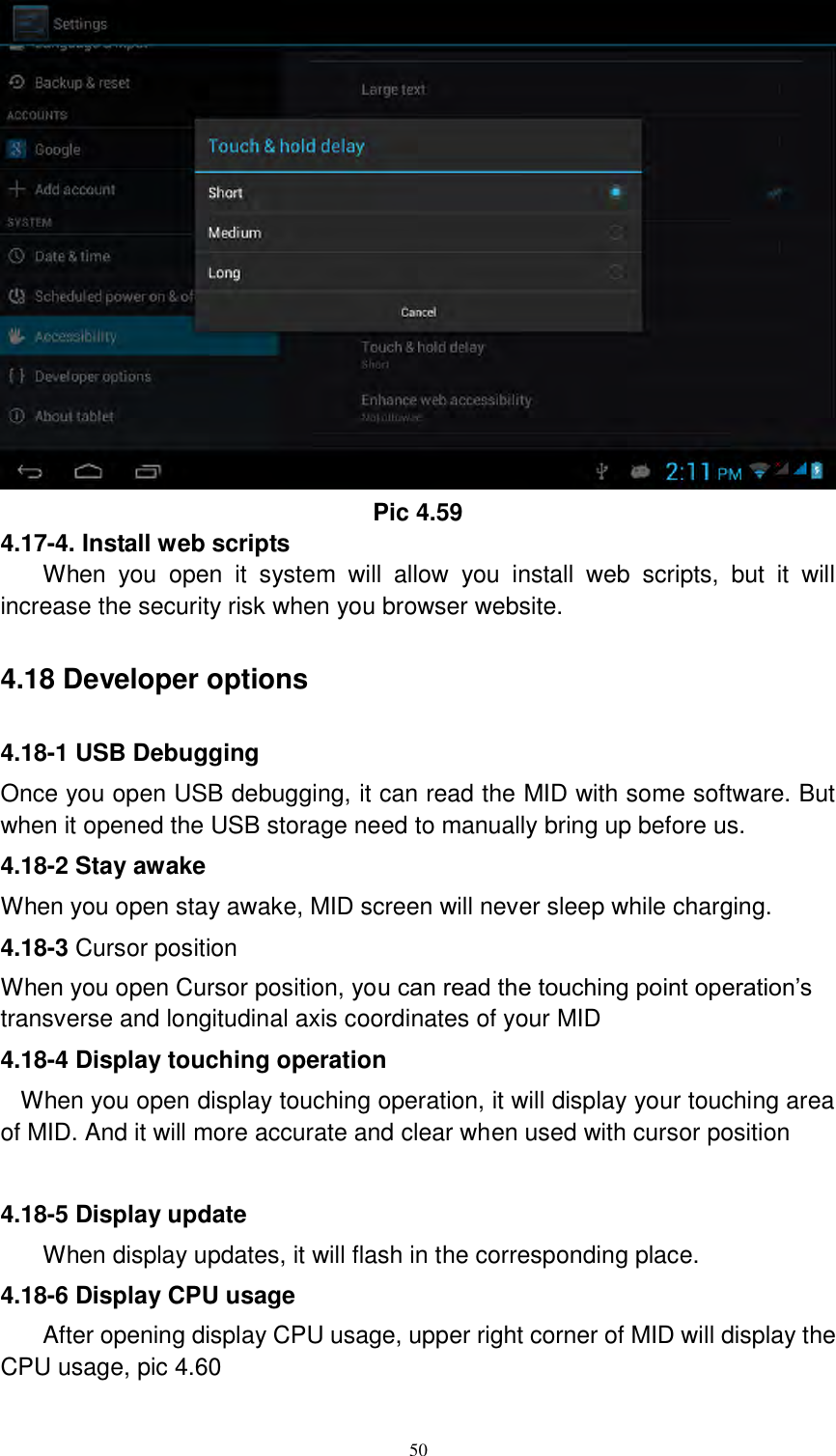      50  Pic 4.59 4.17-4. Install web scripts When  you  open  it  system  will  allow  you  install  web  scripts,  but  it  will increase the security risk when you browser website.   4.18 Developer options 4.18-1 USB Debugging   Once you open USB debugging, it can read the MID with some software. But when it opened the USB storage need to manually bring up before us. 4.18-2 Stay awake When you open stay awake, MID screen will never sleep while charging. 4.18-3 Cursor position When you open Cursor position, you can read the touching point operation’s transverse and longitudinal axis coordinates of your MID 4.18-4 Display touching operation When you open display touching operation, it will display your touching area of MID. And it will more accurate and clear when used with cursor position  4.18-5 Display update When display updates, it will flash in the corresponding place. 4.18-6 Display CPU usage After opening display CPU usage, upper right corner of MID will display the CPU usage, pic 4.60 