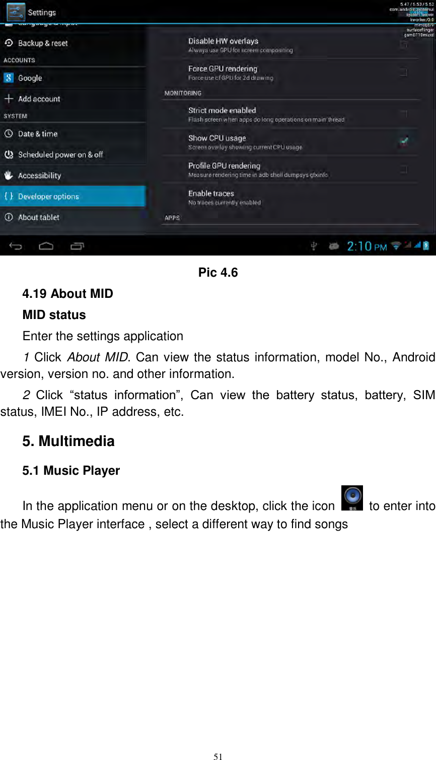      51  Pic 4.6 4.19 About MID MID status Enter the settings application 1 Click About MID. Can view the status information, model No., Android version, version no. and other information. 2 Click  “status  information”,  Can  view  the  battery  status,  battery,  SIM status, IMEI No., IP address, etc. 5. Multimedia 5.1 Music Player In the application menu or on the desktop, click the icon    to enter into the Music Player interface , select a different way to find songs     