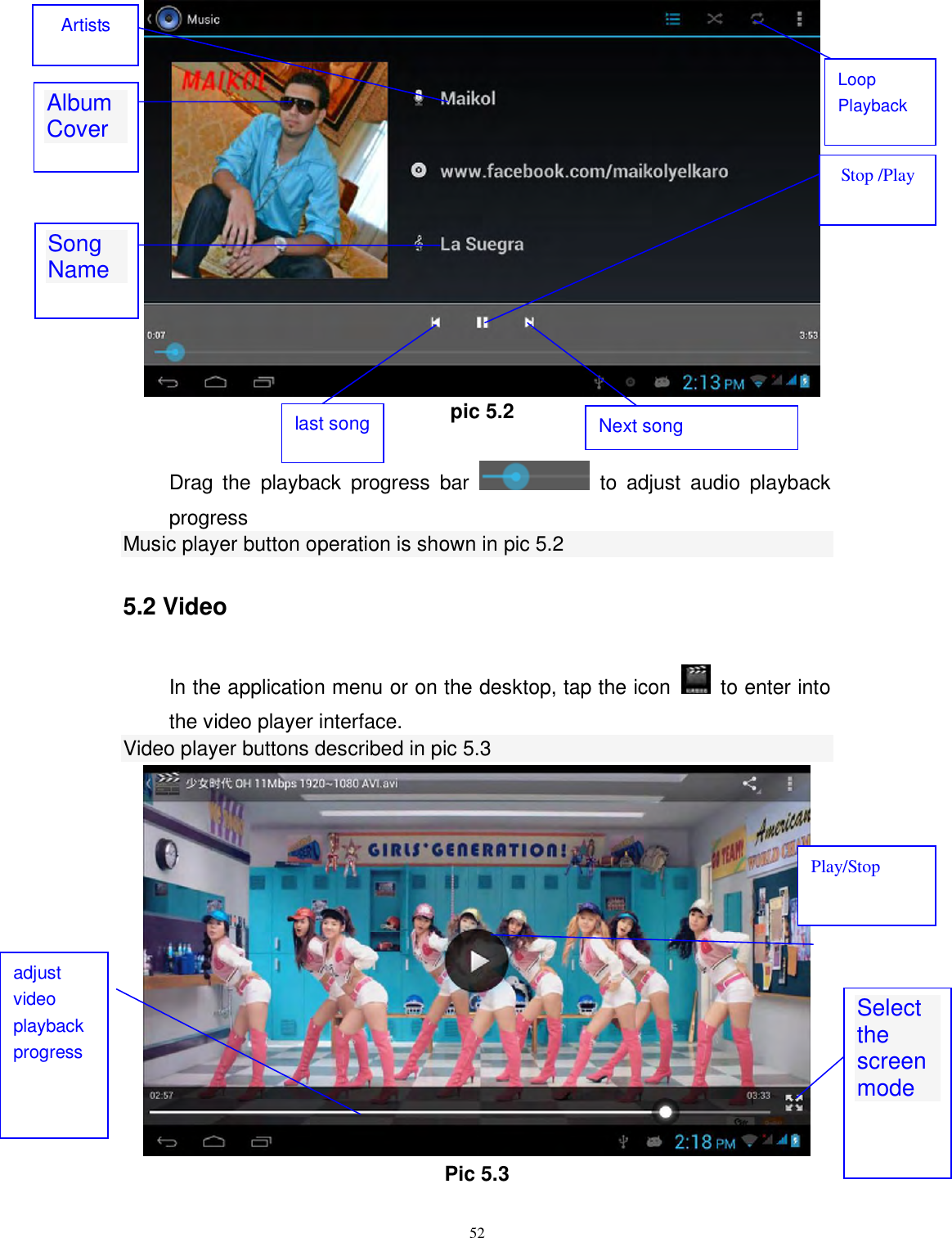      52     pic 5.2  Drag  the  playback  progress  bar    to  adjust  audio  playback progress Music player button operation is shown in pic 5.2 5.2 Video In the application menu or on the desktop, tap the icon    to enter into the video player interface. Video player buttons described in pic 5.3  Pic 5.3  Album Cover  Stop /Play Next song   last song Artists Song Name  Loop Playback Select the screen mode  adjust video playback progress Play/Stop 