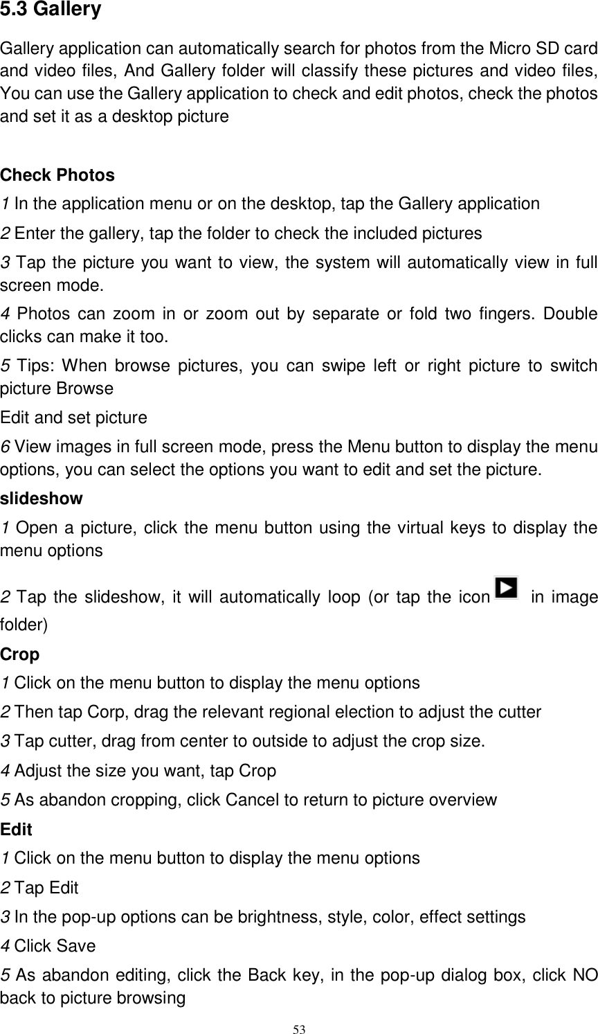      53 5.3 Gallery Gallery application can automatically search for photos from the Micro SD card and video files, And Gallery folder will classify these pictures and video files, You can use the Gallery application to check and edit photos, check the photos and set it as a desktop picture  Check Photos 1 In the application menu or on the desktop, tap the Gallery application 2 Enter the gallery, tap the folder to check the included pictures 3 Tap the picture you want to view, the system will automatically view in full screen mode. 4 Photos can zoom in or zoom out  by separate or  fold two  fingers. Double clicks can make it too. 5  Tips: When  browse pictures,  you  can  swipe  left  or  right  picture  to switch   picture Browse Edit and set picture 6 View images in full screen mode, press the Menu button to display the menu options, you can select the options you want to edit and set the picture. slideshow 1 Open a picture, click the menu button using the virtual keys to display the menu options 2 Tap the slideshow, it will automatically loop  (or tap the icon   in image folder) Crop 1 Click on the menu button to display the menu options 2 Then tap Corp, drag the relevant regional election to adjust the cutter 3 Tap cutter, drag from center to outside to adjust the crop size. 4 Adjust the size you want, tap Crop 5 As abandon cropping, click Cancel to return to picture overview Edit 1 Click on the menu button to display the menu options 2 Tap Edit 3 In the pop-up options can be brightness, style, color, effect settings 4 Click Save 5 As abandon editing, click the Back key, in the pop-up dialog box, click NO back to picture browsing 