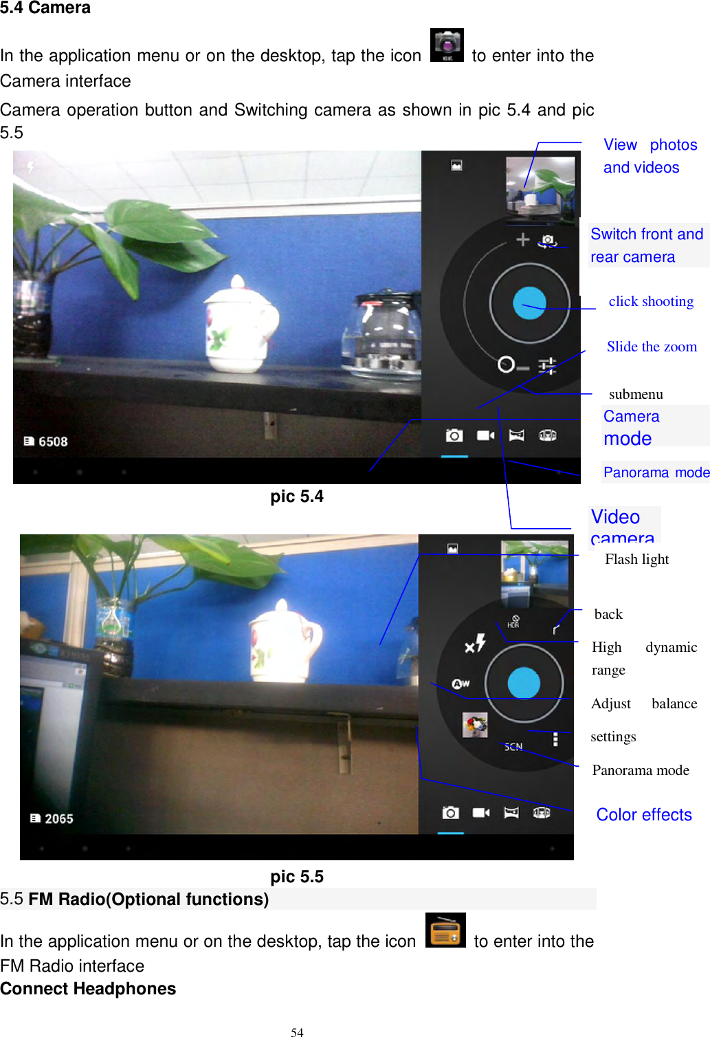      54 5.4 Camera In the application menu or on the desktop, tap the icon    to enter into the Camera interface Camera operation button and Switching camera as shown in pic 5.4 and pic 5.5  pic 5.4   pic 5.5 5.5 FM Radio(Optional functions) In the application menu or on the desktop, tap the icon    to enter into the FM Radio interface Connect Headphones Switch front and rear camera  click shooting  submenu  Panorama mode  Video camera  Camera mode  View  photos and videos  Slide the zoom settings  Panorama mode  Color effects back  High  dynamic range  Flash light  Adjust  balance light 