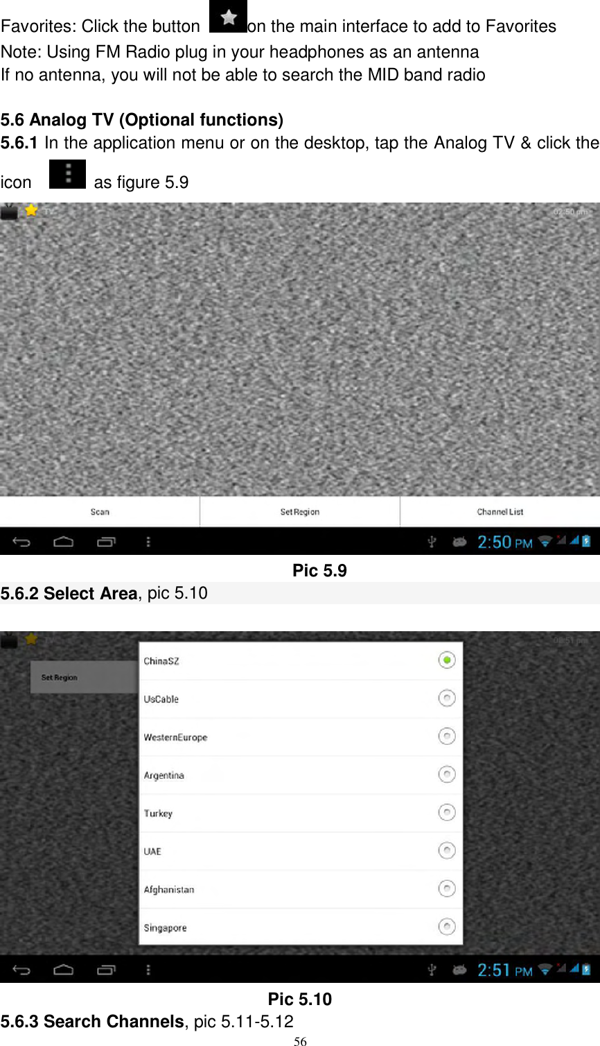      56 Favorites: Click the button  on the main interface to add to Favorites Note: Using FM Radio plug in your headphones as an antenna If no antenna, you will not be able to search the MID band radio  5.6 Analog TV (Optional functions) 5.6.1 In the application menu or on the desktop, tap the Analog TV &amp; click the icon     as figure 5.9  Pic 5.9 5.6.2 Select Area, pic 5.10   Pic 5.10 5.6.3 Search Channels, pic 5.11-5.12 