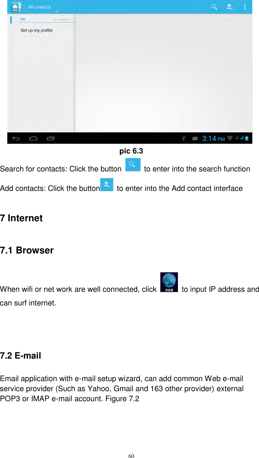      60     pic 6.3 Search for contacts: Click the button    to enter into the search function Add contacts: Click the button   to enter into the Add contact interface 7 Internet 7.1 Browser When wifi or net work are well connected, click    to input IP address and can surf internet.      7.2 E-mail Email application with e-mail setup wizard, can add common Web e-mail service provider (Such as Yahoo, Gmail and 163 other provider) external POP3 or IMAP e-mail account. Figure 7.2 