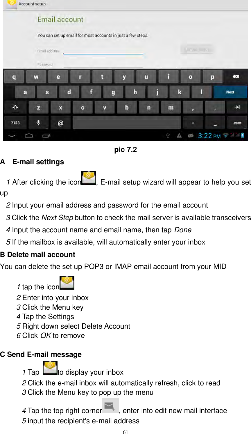      61  pic 7.2 A    E-mail settings 1 After clicking the icon , E-mail setup wizard will appear to help you set up 2 Input your email address and password for the email account 3 Click the Next Step button to check the mail server is available transceivers 4 Input the account name and email name, then tap Done 5 If the mailbox is available, will automatically enter your inbox B Delete mail account You can delete the set up POP3 or IMAP email account from your MID 1 tap the icon    2 Enter into your inbox 3 Click the Menu key 4 Tap the Settings 5 Right down select Delete Account 6 Click OK to remove  C Send E-mail message 1 Tap  to display your inbox 2 Click the e-mail inbox will automatically refresh, click to read 3 Click the Menu key to pop up the menu 4 Tap the top right corner , enter into edit new mail interface 5 input the recipient&apos;s e-mail address 