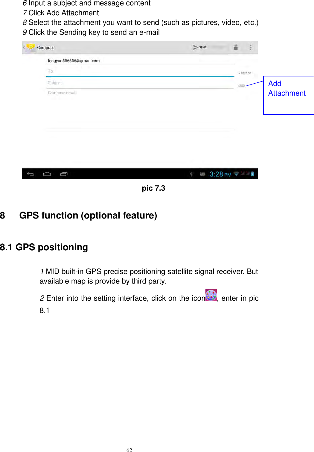      62 6 Input a subject and message content 7 Click Add Attachment 8 Select the attachment you want to send (such as pictures, video, etc.) 9 Click the Sending key to send an e-mail                                          pic 7.3 8      GPS function (optional feature) 8.1 GPS positioning  1 MID built-in GPS precise positioning satellite signal receiver. But available map is provide by third party. 2 Enter into the setting interface, click on the icon , enter in pic 8.1              Add Attachment 