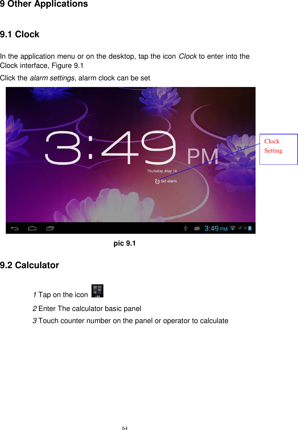      64 9 Other Applications 9.1 Clock In the application menu or on the desktop, tap the icon Clock to enter into the Clock interface, Figure 9.1 Click the alarm settings, alarm clock can be set  pic 9.1 9.2 Calculator 1 Tap on the icon   2 Enter The calculator basic panel   3 Touch counter number on the panel or operator to calculate Clock Setting 