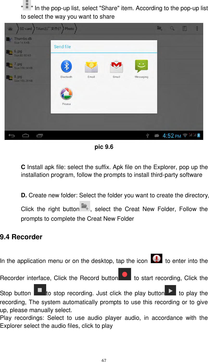      67 &quot; &quot; In the pop-up list, select &quot;Share&quot; item. According to the pop-up list to select the way you want to share  pic 9.6  C Install apk file: select the suffix. Apk file on the Explorer, pop up the installation program, follow the prompts to install third-party software  D. Create new folder: Select the folder you want to create the directory, Click  the  right  button ,  select  the  Creat  New  Folder,  Follow  the prompts to complete the Creat New Folder 9.4 Recorder In the application menu or on the desktop, tap the icon    to enter into the Recorder interface, Click the Record button   to start recording, Click the Stop button  to stop recording. Just click the play button   to play the recording, The system automatically prompts to use this recording or to give up, please manually select.   Play  recordings:  Select  to  use  audio  player  audio,  in  accordance  with  the Explorer select the audio files, click to play  