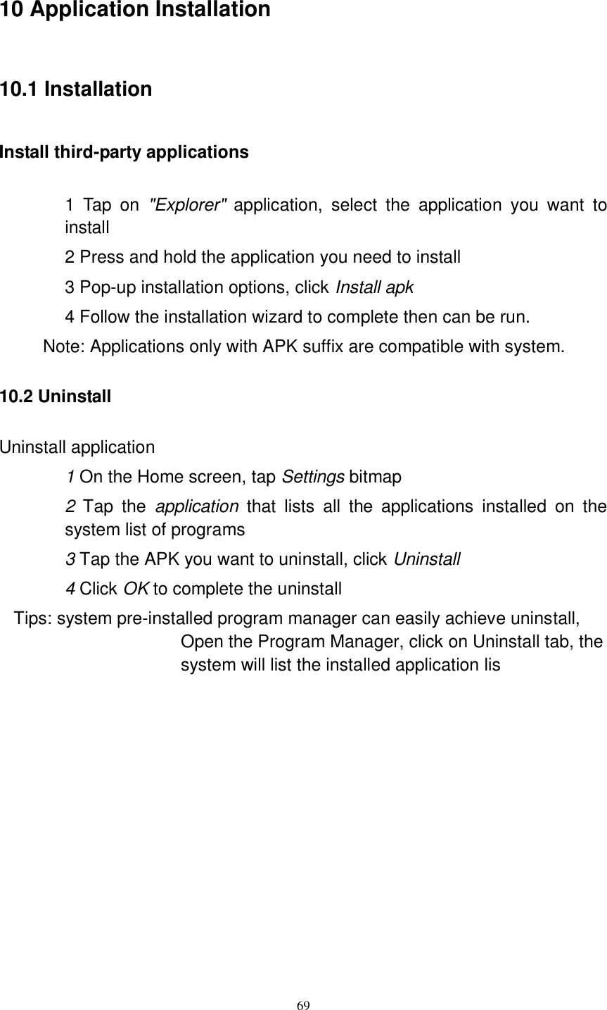      69 10 Application Installation 10.1 Installation Install third-party applications        1  Tap  on  &quot;Explorer&quot;  application,  select  the  application  you  want  to install 2 Press and hold the application you need to install 3 Pop-up installation options, click Install apk 4 Follow the installation wizard to complete then can be run.   Note: Applications only with APK suffix are compatible with system. 10.2 Uninstall Uninstall application 1 On the Home screen, tap Settings bitmap 2  Tap  the  application  that  lists  all  the  applications  installed  on  the system list of programs 3 Tap the APK you want to uninstall, click Uninstall 4 Click OK to complete the uninstall Tips: system pre-installed program manager can easily achieve uninstall, Open the Program Manager, click on Uninstall tab, the system will list the installed application lis           