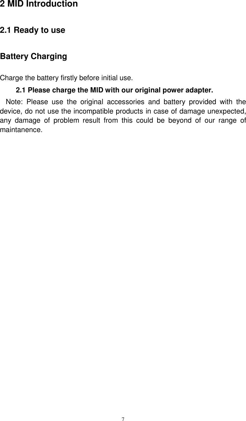      7 2 MID Introduction 2.1 Ready to use Battery Charging Charge the battery firstly before initial use. 2.1 Please charge the MID with our original power adapter. Note:  Please  use  the  original  accessories  and  battery  provided  with  the device, do not use the incompatible products in case of damage unexpected, any  damage  of  problem  result  from  this  could  be  beyond  of  our  range  of maintanence.   