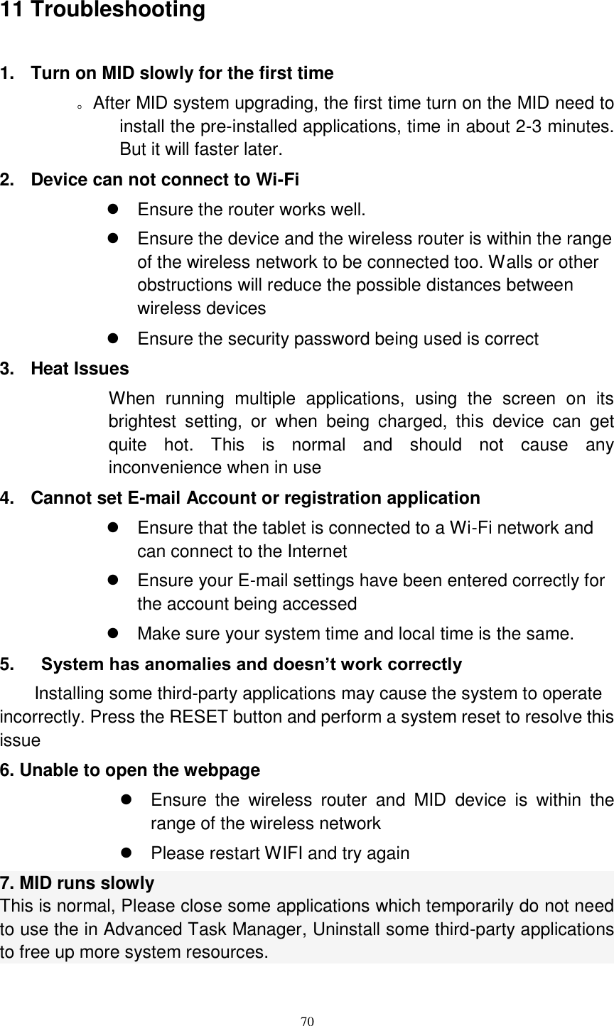      70 11 Troubleshooting 1.  Turn on MID slowly for the first time        。After MID system upgrading, the first time turn on the MID need to install the pre-installed applications, time in about 2-3 minutes. But it will faster later. 2.  Device can not connect to Wi-Fi   Ensure the router works well.   Ensure the device and the wireless router is within the range of the wireless network to be connected too. Walls or other obstructions will reduce the possible distances between wireless devices   Ensure the security password being used is correct   3.  Heat Issues When  running  multiple  applications,  using  the  screen  on  its brightest  setting,  or  when  being  charged,  this  device  can  get quite  hot.  This  is  normal  and  should  not  cause  any inconvenience when in use 4.  Cannot set E-mail Account or registration application   Ensure that the tablet is connected to a Wi-Fi network and can connect to the Internet   Ensure your E-mail settings have been entered correctly for the account being accessed   Make sure your system time and local time is the same. 5.      System has anomalies and doesn’t work correctly Installing some third-party applications may cause the system to operate incorrectly. Press the RESET button and perform a system reset to resolve this issue 6. Unable to open the webpage   Ensure  the  wireless  router  and  MID  device  is  within  the range of the wireless network   Please restart WIFI and try again 7. MID runs slowly This is normal, Please close some applications which temporarily do not need to use the in Advanced Task Manager, Uninstall some third-party applications to free up more system resources.  