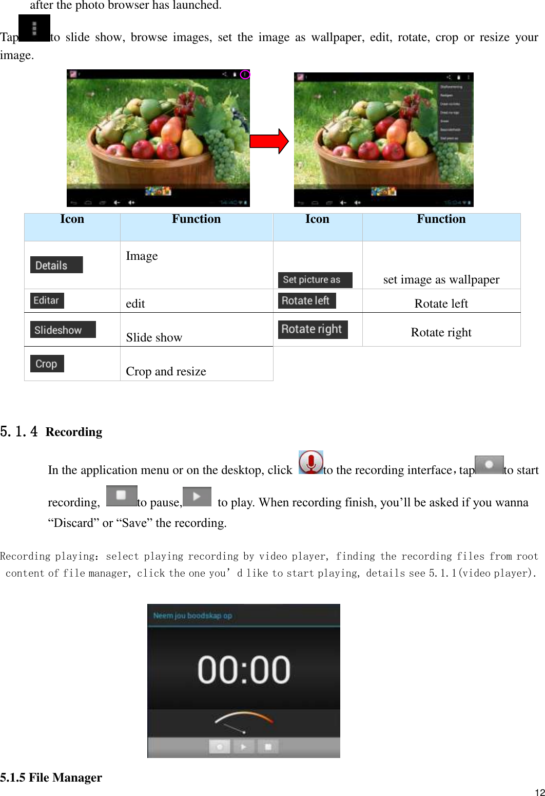    12 after the photo browser has launched. Tap to  slide  show, browse  images,  set  the  image  as  wallpaper, edit,  rotate,  crop  or  resize  your image.           Icon Function Icon Function  Image   set image as wallpaper  edit  Rotate left  Slide show  Rotate right  Crop and resize   5.1.4 Recording In the application menu or on the desktop, click  to the recording interface，tap to start recording,  to pause,   to play. When recording finish, you’ll be asked if you wanna “Discard” or “Save” the recording.  Recording playing：select playing recording by video player, finding the recording files from root content of file manager, click the one you’d like to start playing, details see 5.1.1(video player).   5.1.5 File Manager  