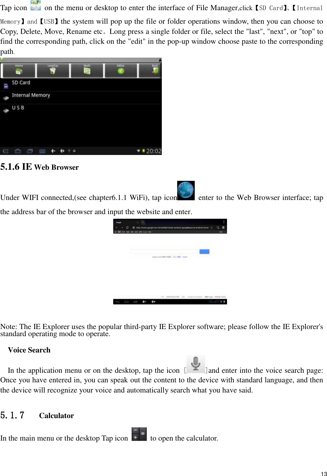    13 Tap icon   on the menu or desktop to enter the interface of File Manager,click【SD Card】、【Internal Memory】and【USB】the system will pop up the file or folder operations window, then you can choose to Copy, Delete, Move, Rename etc。Long press a single folder or file, select the &quot;last&quot;, &quot;next&quot;, or &quot;top&quot; to find the corresponding path, click on the &quot;edit&quot; in the pop-up window choose paste to the corresponding path.   5.1.6 IE Web Browser Under WIFI connected,(see chapter6.1.1 WiFi), tap icon   enter to the Web Browser interface; tap the address bar of the browser and input the website and enter.      Note: The IE Explorer uses the popular third-party IE Explorer software; please follow the IE Explorer&apos;s standard operating mode to operate.    Voice Search In the application menu or on the desktop, tap the icon [ ]and enter into the voice search page: Once you have entered in, you can speak out the content to the device with standard language, and then the device will recognize your voice and automatically search what you have said.  5.1.7   Calculator In the main menu or the desktop Tap icon   to open the calculator. 