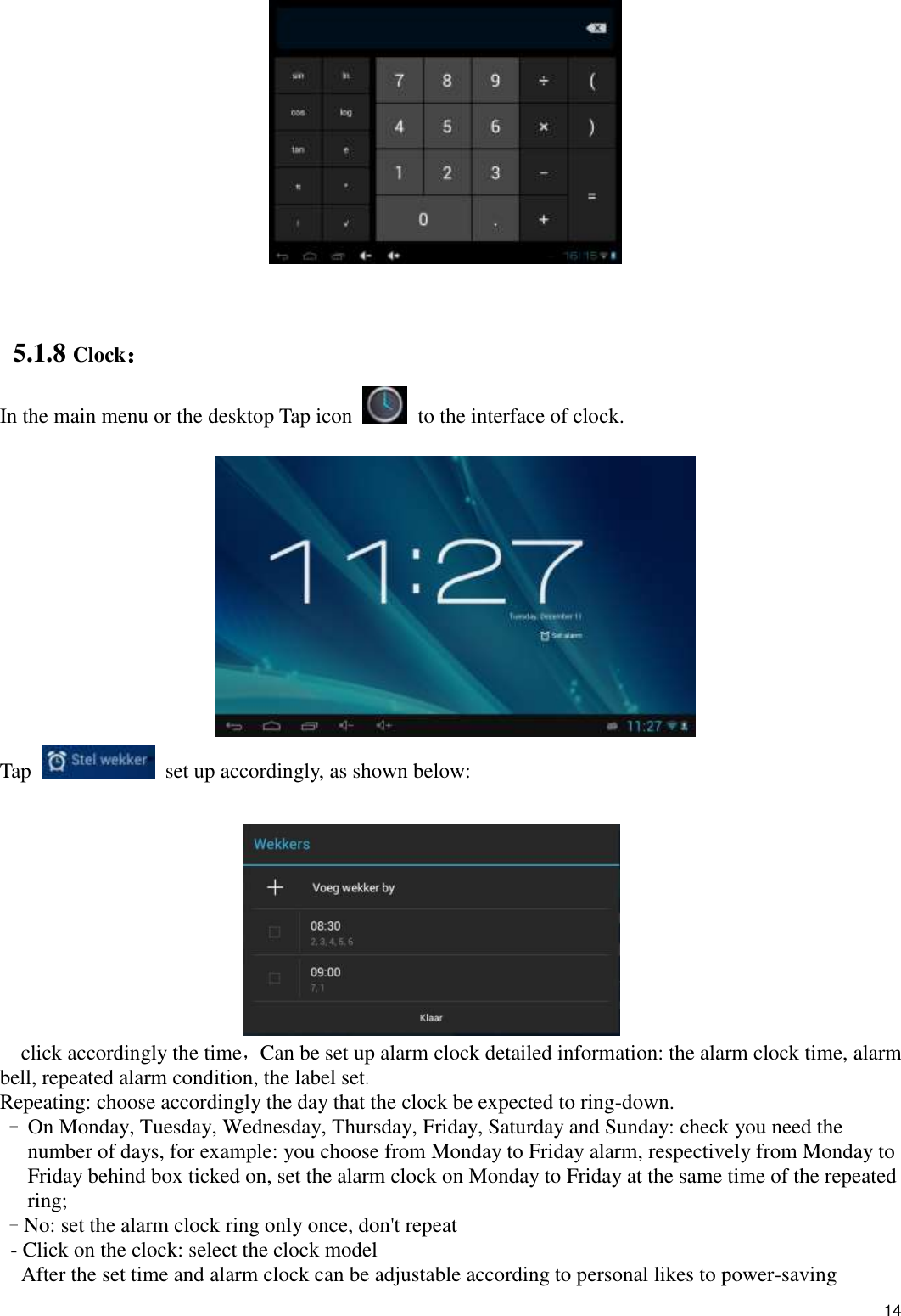    14    5.1.8 Clock： In the main menu or the desktop Tap icon   to the interface of clock.   Tap   set up accordingly, as shown below:                           click accordingly the time，Can be set up alarm clock detailed information: the alarm clock time, alarm bell, repeated alarm condition, the label set. Repeating: choose accordingly the day that the clock be expected to ring-down. - On Monday, Tuesday, Wednesday, Thursday, Friday, Saturday and Sunday: check you need the number of days, for example: you choose from Monday to Friday alarm, respectively from Monday to Friday behind box ticked on, set the alarm clock on Monday to Friday at the same time of the repeated ring; - No: set the alarm clock ring only once, don&apos;t repeat - Click on the clock: select the clock model   After the set time and alarm clock can be adjustable according to personal likes to power-saving 