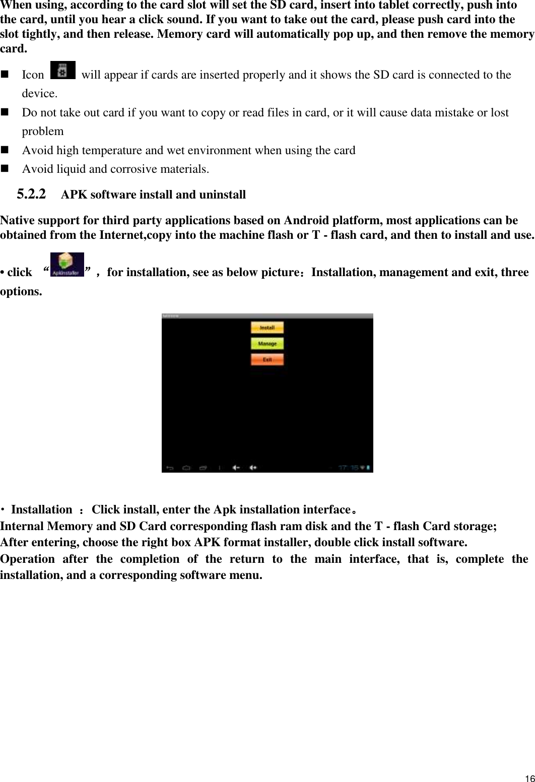    16 When using, according to the card slot will set the SD card, insert into tablet correctly, push into the card, until you hear a click sound. If you want to take out the card, please push card into the slot tightly, and then release. Memory card will automatically pop up, and then remove the memory card.  Icon    will appear if cards are inserted properly and it shows the SD card is connected to the device.    Do not take out card if you want to copy or read files in card, or it will cause data mistake or lost problem  Avoid high temperature and wet environment when using the card    Avoid liquid and corrosive materials. 5.2.2    APK software install and uninstall Native support for third party applications based on Android platform, most applications can be obtained from the Internet,copy into the machine flash or T - flash card, and then to install and use. • click  “”，for installation, see as below picture：Installation, management and exit, three options.      • Installation  ：Click install, enter the Apk installation interface。 Internal Memory and SD Card corresponding flash ram disk and the T - flash Card storage; After entering, choose the right box APK format installer, double click install software. Operation  after  the  completion  of  the  return  to  the  main  interface,  that  is,  complete  the installation, and a corresponding software menu. 