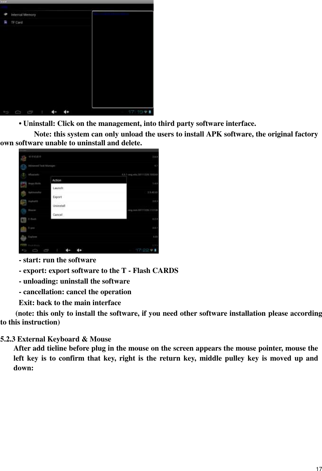    17  • Uninstall: Click on the management, into third party software interface.     Note: this system can only unload the users to install APK software, the original factory own software unable to uninstall and delete.  - start: run the software - export: export software to the T - Flash CARDS - unloading: uninstall the software - cancellation: cancel the operation Exit: back to the main interface (note: this only to install the software, if you need other software installation please according to this instruction)        5.2.3 External Keyboard &amp; Mouse After add tieline before plug in the mouse on the screen appears the mouse pointer, mouse the left key is  to confirm that key, right is the return key,  middle pulley key is moved up and down: 