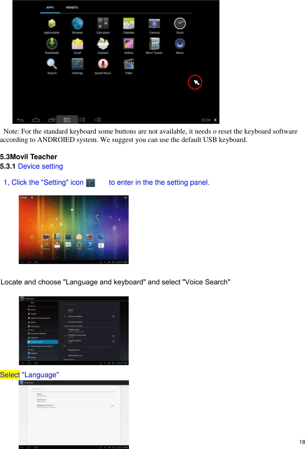    18  Note: For the standard keyboard some buttons are not available, it needs o reset the keyboard software according to ANDROIED system. We suggest you can use the default USB keyboard.  5.3Movil Teacher 5.3.1 Device setting  1, Click the &quot;Setting&quot; icon              to enter in the the setting panel.          Locate and choose &quot;Language and keyboard&quot; and select &quot;Voice Search&quot;         Select &quot;Language&quot;       