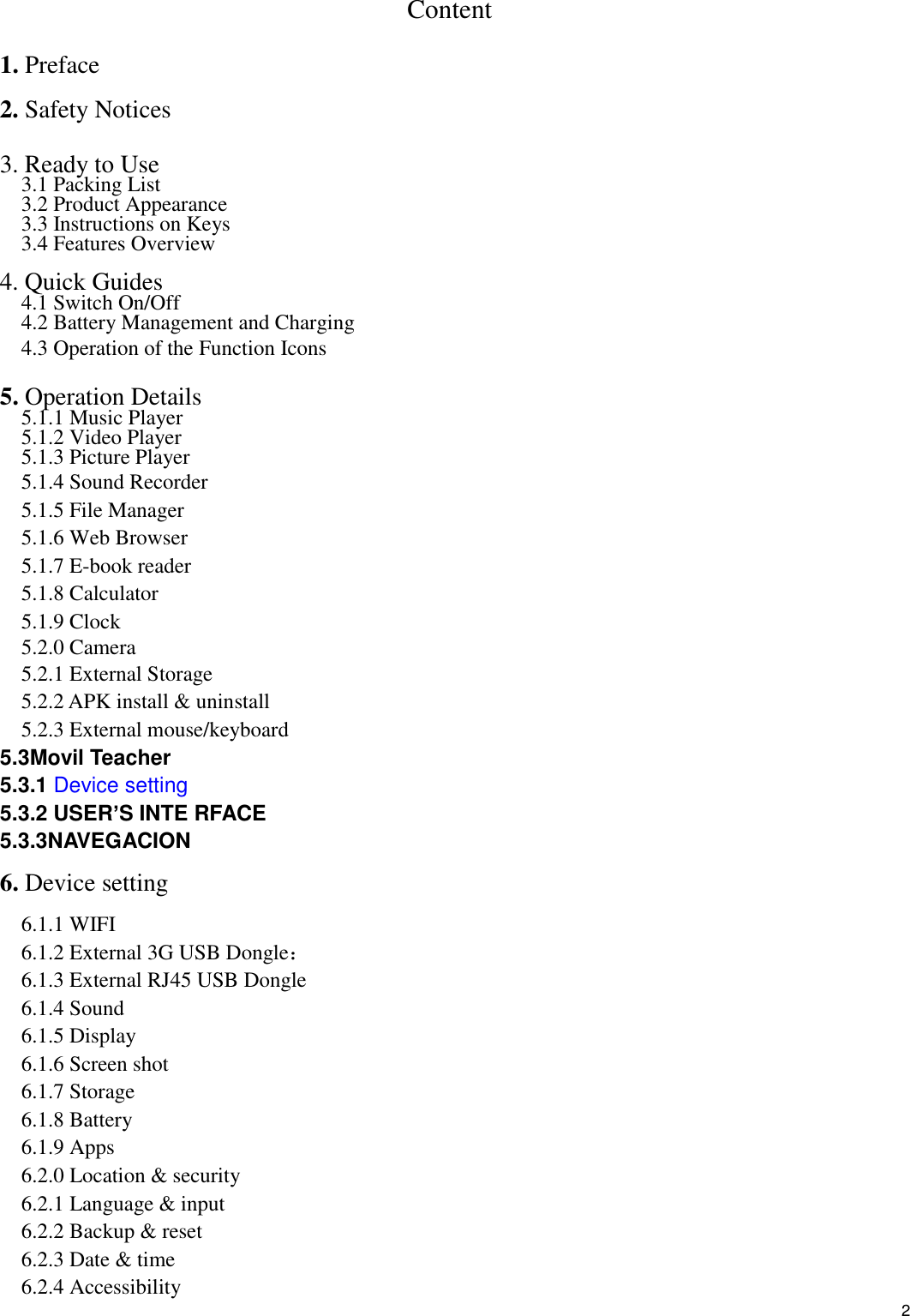    2 Content 1. Preface 2. Safety Notices  3. Ready to Use   3.1 Packing List   3.2 Product Appearance   3.3 Instructions on Keys   3.4 Features Overview    4. Quick Guides 4.1 Switch On/Off 4.2 Battery Management and Charging 4.3 Operation of the Function Icons    5. Operation Details   5.1.1 Music Player 5.1.2 Video Player   5.1.3 Picture Player 5.1.4 Sound Recorder 5.1.5 File Manager   5.1.6 Web Browser 5.1.7 E-book reader 5.1.8 Calculator 5.1.9 Clock 5.2.0 Camera 5.2.1 External Storage 5.2.2 APK install &amp; uninstall 5.2.3 External mouse/keyboard 5.3Movil Teacher 5.3.1 Device setting 5.3.2 USER’S INTE RFACE 5.3.3NAVEGACION 6. Device setting 6.1.1 WIFI 6.1.2 External 3G USB Dongle： 6.1.3 External RJ45 USB Dongle 6.1.4 Sound 6.1.5 Display 6.1.6 Screen shot 6.1.7 Storage 6.1.8 Battery 6.1.9 Apps 6.2.0 Location &amp; security 6.2.1 Language &amp; input 6.2.2 Backup &amp; reset 6.2.3 Date &amp; time 6.2.4 Accessibility 