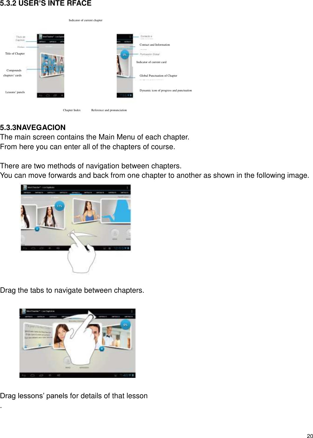    20   5.3.2 USER’S INTE RFACE             5.3.3NAVEGACION The main screen contains the Main Menu of each chapter. From here you can enter all of the chapters of course.  There are two methods of navigation between chapters. You can move forwards and back from one chapter to another as shown in the following image.            Drag the tabs to navigate between chapters.           Drag lessons’ panels for details of that lesson .   Indicator of current chapter Contact and Information Indicator of current card Global Punctuation of Chapter Dynamic icon of progress and punctuation Reference and pronunciation Chapter Index Title of Chapter Compounds chapters’ cards Lessons’ panels 