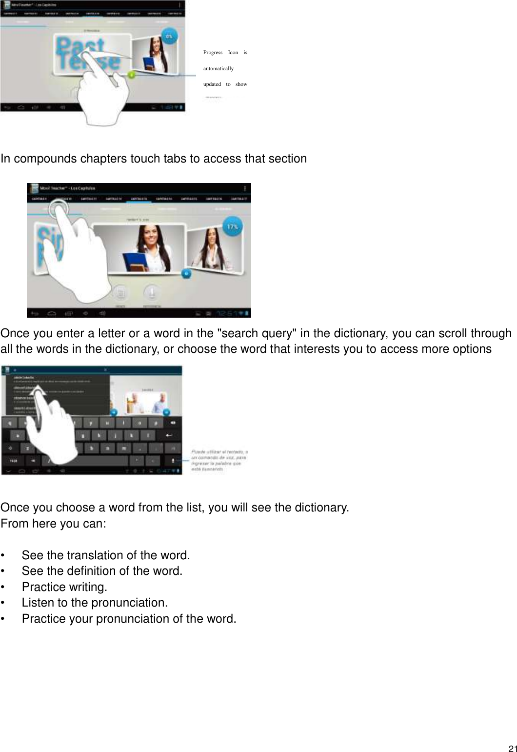    21   In compounds chapters touch tabs to access that section           Once you enter a letter or a word in the &quot;search query&quot; in the dictionary, you can scroll through all the words in the dictionary, or choose the word that interests you to access more options   Once you choose a word from the list, you will see the dictionary. From here you can:  •  See the translation of the word. •  See the definition of the word. •  Practice writing. •  Listen to the pronunciation. •  Practice your pronunciation of the word.        Progress  Icon  is automatically updated  to  show lesson’s  progress or score. 