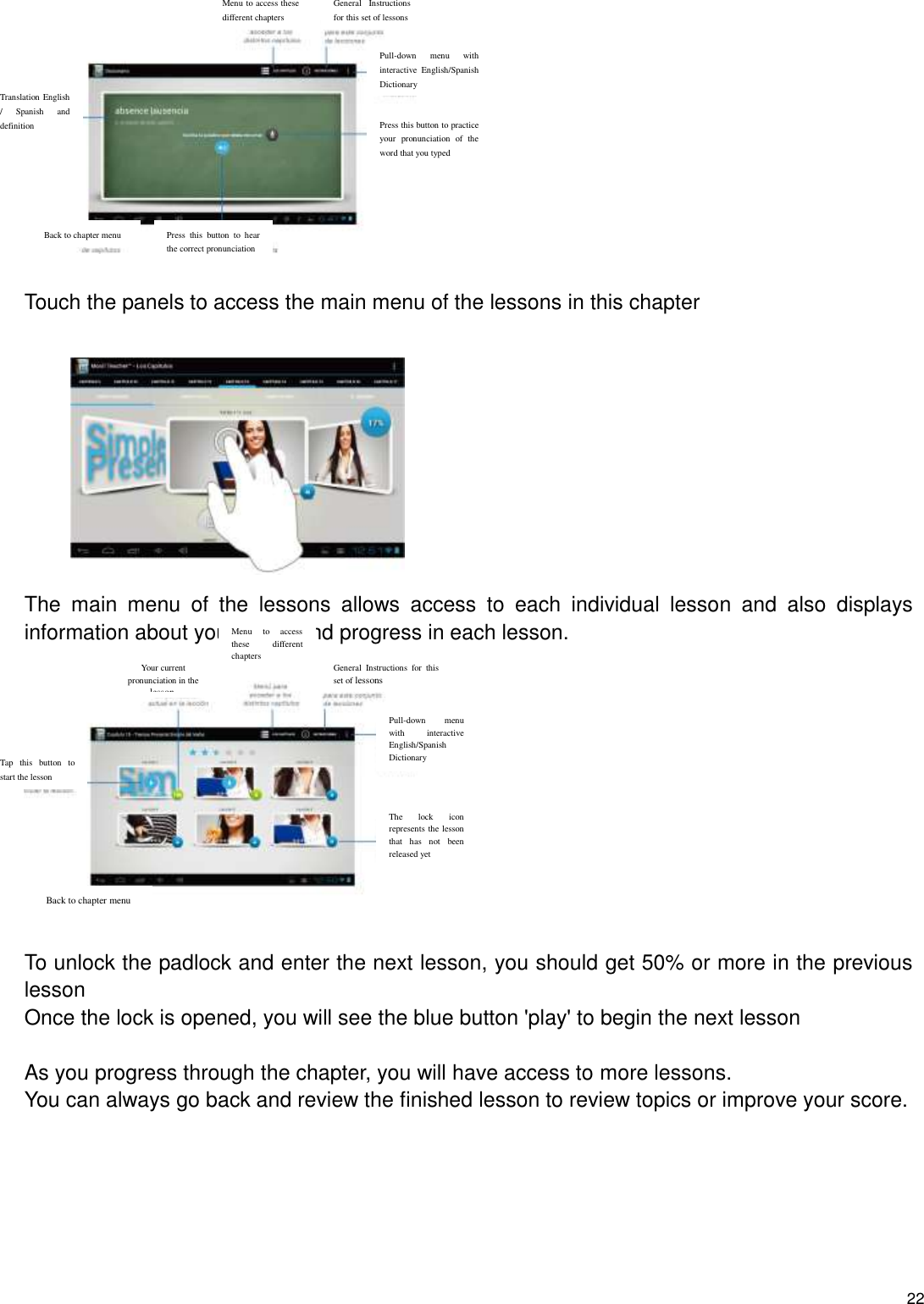    22    Touch the panels to access the main menu of the lessons in this chapter           The  main  menu  of  the  lessons  allows  access  to  each  individual  lesson  and  also  displays information about your score and progress in each lesson.    To unlock the padlock and enter the next lesson, you should get 50% or more in the previous lesson Once the lock is opened, you will see the blue button &apos;play&apos; to begin the next lesson  As you progress through the chapter, you will have access to more lessons. You can always go back and review the finished lesson to review topics or improve your score.       Your current pronunciation in the lesson. Menu  to  access these  different chapters General  Instructions  for  this set of lessons Pull-down  menu with  interactive English/Spanish Dictionary The  lock  icon represents the lesson that  has  not  been released yet Back to chapter menu Tap  this  button  to start the lesson Menu to access these different chapters General  Instructions for this set of lessons Pull-down  menu  with interactive  English/Spanish Dictionary Press this button to practice your  pronunciation  of  the word that you typed Press  this  button  to  hear the correct pronunciation Back to chapter menu Translation English /  Spanish  and definition 