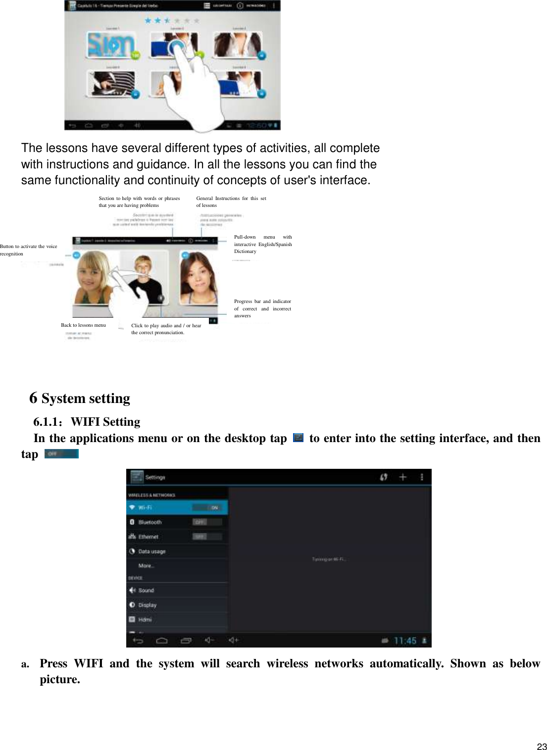    23           The lessons have several different types of activities, all complete with instructions and guidance. In all the lessons you can find the same functionality and continuity of concepts of user&apos;s interface.     6 System setting 6.1.1：WIFI Setting In the applications menu or on the desktop tap    to enter into the setting interface, and then tap      a. Press  WIFI  and  the  system  will  search  wireless  networks  automatically.  Shown  as  below picture.   Back to lessons menu Click to play audio and / or hear the correct pronunciation. Progress  bar and  indicator of  correct  and  incorrect answers Pull-down  menu  with interactive  English/Spanish Dictionary General  Instructions  for  this  set of lessons Section to help with words or phrases that you are having problems Button to activate the voice recognition 