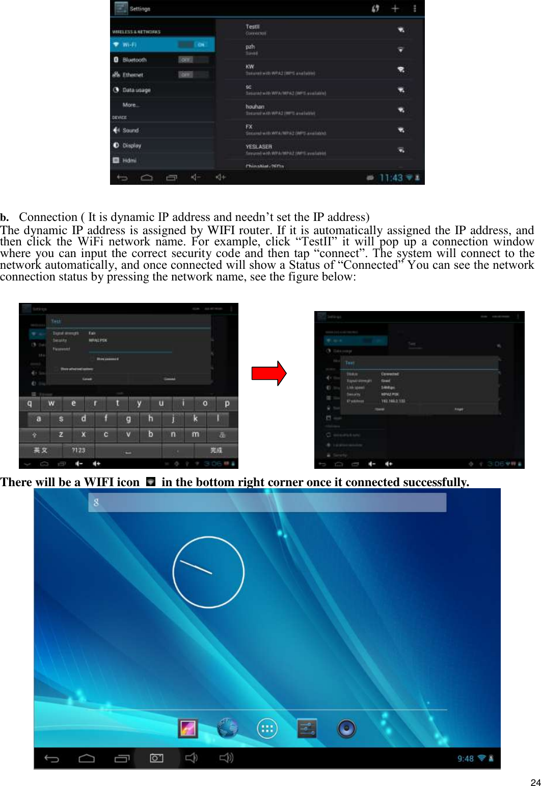    24   b. Connection ( It is dynamic IP address and needn’t set the IP address) The dynamic IP address is assigned by WIFI router. If it is automatically assigned the IP address, and then  click  the  WiFi  network  name.  For  example,  click  “TestII”  it  will  pop  up  a  connection  window where you can input the correct security code and then tap  “connect”. The system will connect to the network automatically, and once connected will show a Status of “Connected” You can see the network connection status by pressing the network name, see the figure below:                     There will be a WIFI icon    in the bottom right corner once it connected successfully.    