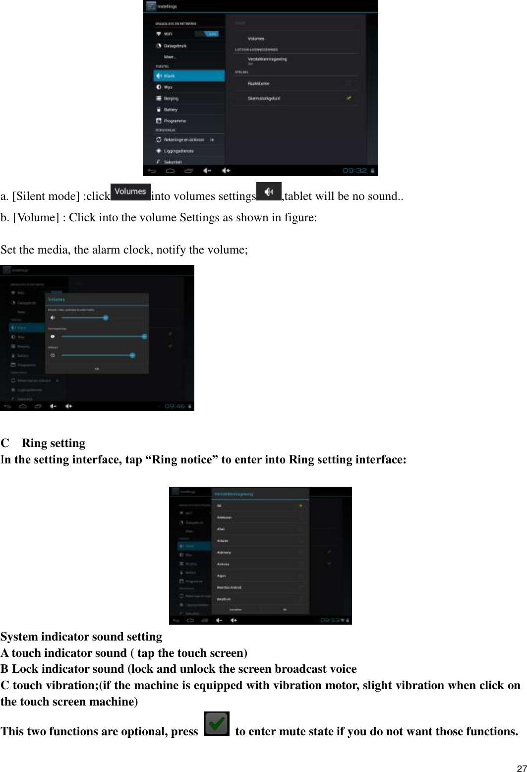    27  a. [Silent mode] :click into volumes settings ,tablet will be no sound.. b. [Volume] : Click into the volume Settings as shown in figure:  Set the media, the alarm clock, notify the volume;   C  Ring setting In the setting interface, tap “Ring notice” to enter into Ring setting interface:   System indicator sound setting A touch indicator sound ( tap the touch screen) B Lock indicator sound (lock and unlock the screen broadcast voice   C touch vibration;(if the machine is equipped with vibration motor, slight vibration when click on the touch screen machine) This two functions are optional, press    to enter mute state if you do not want those functions.   