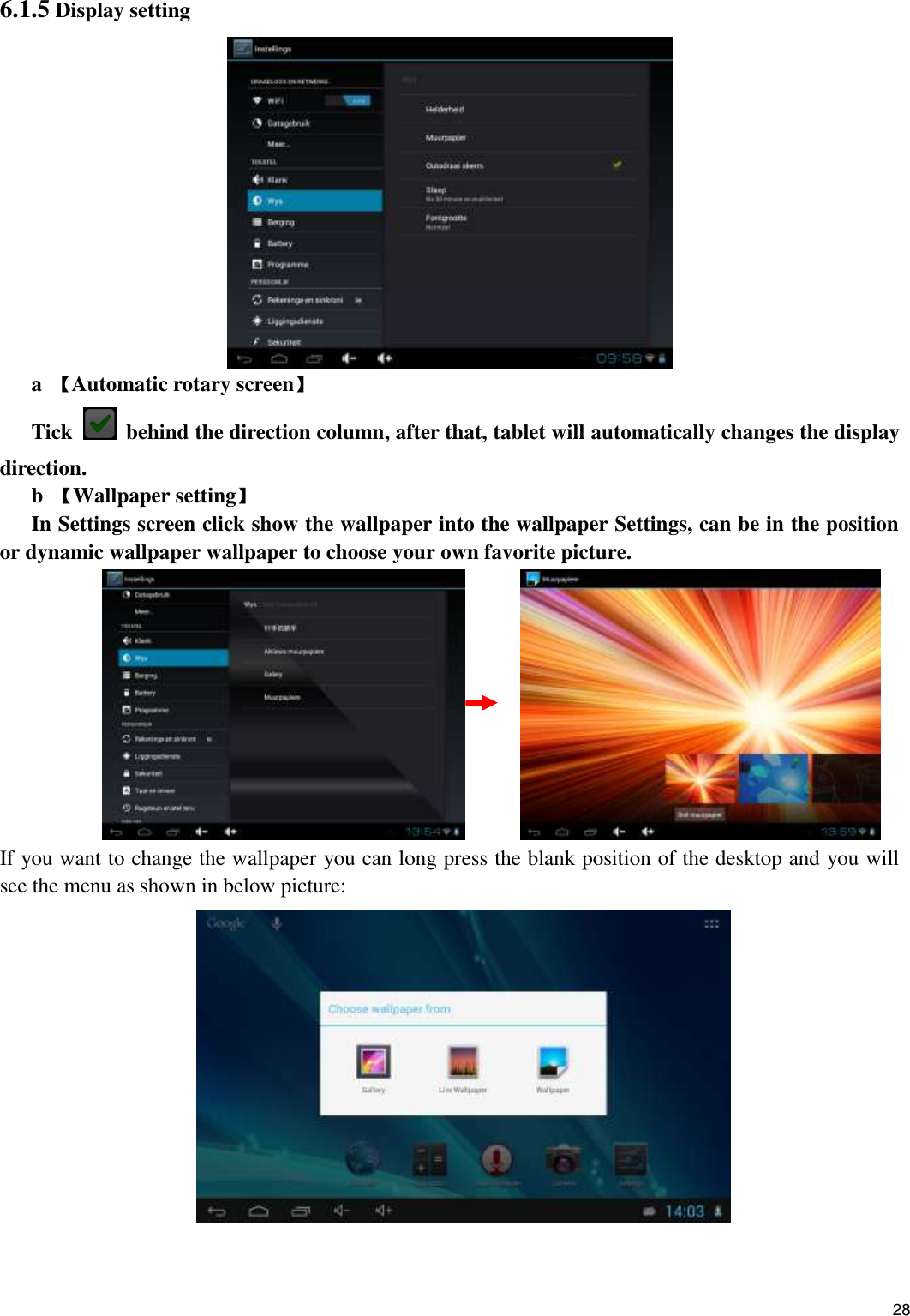    28 6.1.5 Display setting  a  【Automatic rotary screen】 Tick   behind the direction column, after that, tablet will automatically changes the display direction. b  【Wallpaper setting】 In Settings screen click show the wallpaper into the wallpaper Settings, can be in the position or dynamic wallpaper wallpaper to choose your own favorite picture.                  If you want to change the wallpaper you can long press the blank position of the desktop and you will see the menu as shown in below picture:   