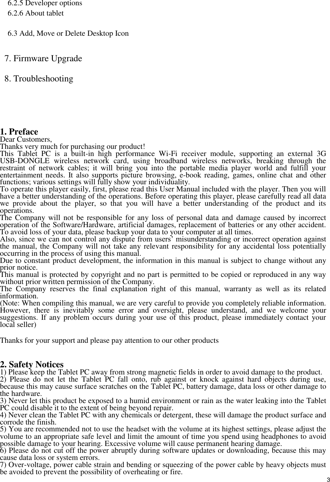    3 6.2.5 Developer options 6.2.6 About tablet  6.3 Add, Move or Delete Desktop Icon  7. Firmware Upgrade 8. Troubleshooting     1. Preface Dear Customers, Thanks very much for purchasing our product! This  Tablet  PC  is  a  built-in  high  performance  Wi-Fi  receiver  module,  supporting  an  external  3G USB-DONGLE  wireless  network  card,  using  broadband  wireless  networks,  breaking  through  the restraint  of  network  cables;  it  will  bring  you  into  the  portable  media  player  world  and  fulfill  your entertainment needs.  It  also supports  picture browsing,  e-book  reading, games, online chat  and other functions; various settings will fully show your individuality. To operate this player easily, first, please read this User Manual included with the player. Then you will have a better understanding of the operations. Before operating this player, please carefully read all data we  provide  about  the  player,  so  that  you  will  have  a  better  understanding  of  the  product  and  its operations.     The Company will  not be responsible for  any loss  of personal data  and  damage caused by incorrect operation of the Software/Hardware, artificial damages, replacement of batteries or any other accident. To avoid loss of your data, please backup your data to your computer at all times. Also, since we can not control any dispute from users’ misunderstanding or incorrect operation against the manual, the Company will not take any relevant responsibility for any accidental loss potentially occurring in the process of using this manual. Due to constant product development, the information in this manual is subject to change without any prior notice. This manual is protected by copyright and no part is permitted to be copied or reproduced in any way without prior written permission of the Company. The  Company  reserves  the  final  explanation  right  of  this  manual,  warranty  as  well  as  its  related information. (Note: When compiling this manual, we are very careful to provide you completely reliable information. However,  there  is  inevitably  some  error  and  oversight,  please  understand,  and  we  welcome  your suggestions. If any problem occurs during  your use  of this  product, please  immediately contact  your local seller) Thanks for your support and please pay attention to our other products  2. Safety Notices 1) Please keep the Tablet PC away from strong magnetic fields in order to avoid damage to the product.   2)  Please  do  not  let  the  Tablet  PC  fall  onto,  rub  against  or  knock  against  hard  objects  during  use, because this may cause surface scratches on the Tablet PC, battery damage, data loss or other damage to the hardware.   3) Never let this product be exposed to a humid environment or rain as the water leaking into the Tablet PC could disable it to the extent of being beyond repair.   4) Never clean the Tablet PC with any chemicals or detergent, these will damage the product surface and corrode the finish.   5) You are recommended not to use the headset with the volume at its highest settings, please adjust the volume to an appropriate safe level and limit the amount of time you spend using headphones to avoid possible damage to your hearing. Excessive volume will cause permanent hearing damage.   6) Please do not cut off the power abruptly during software updates or downloading, because this may cause data loss or system errors. 7) Over-voltage, power cable strain and bending or squeezing of the power cable by heavy objects must be avoided to prevent the possibility of overheating or fire.   