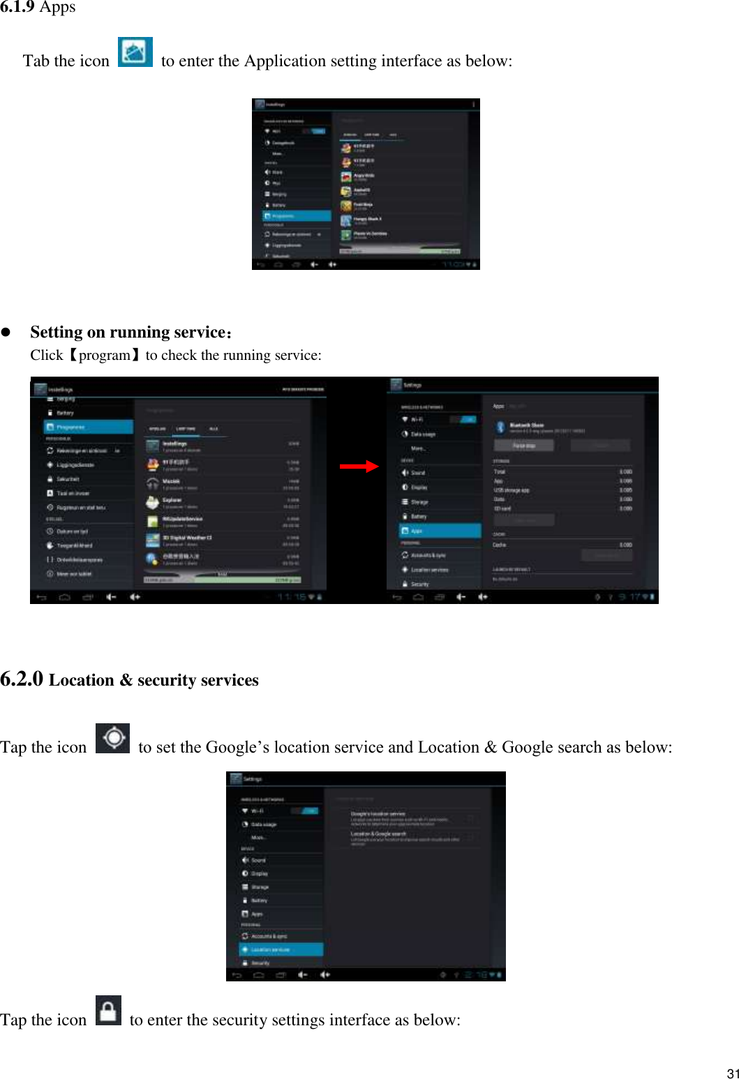    31 6.1.9 Apps Tab the icon    to enter the Application setting interface as below:      Setting on running service： Click【program】to check the running service:            6.2.0 Location &amp; security services Tap the icon    to set the Google’s location service and Location &amp; Google search as below:  Tap the icon    to enter the security settings interface as below: 