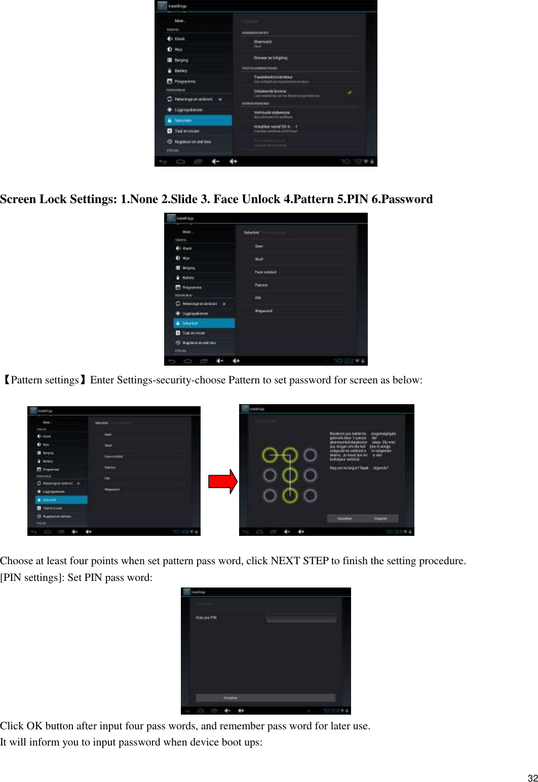    32   Screen Lock Settings: 1.None 2.Slide 3. Face Unlock 4.Pattern 5.PIN 6.Password  【Pattern settings】Enter Settings-security-choose Pattern to set password for screen as below:                  Choose at least four points when set pattern pass word, click NEXT STEP to finish the setting procedure. [PIN settings]: Set PIN pass word:  Click OK button after input four pass words, and remember pass word for later use. It will inform you to input password when device boot ups: 