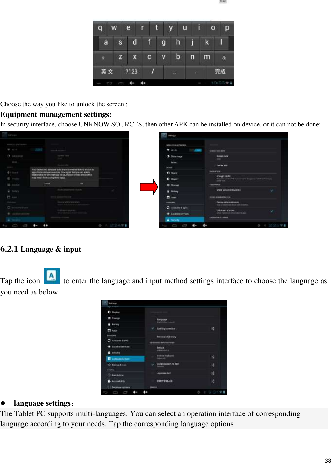    33   Choose the way you like to unlock the screen : Equipment management settings: In security interface, choose UNKNOW SOURCES, then other APK can be installed on device, or it can not be done:            6.2.1 Language &amp; input Tap the icon    to enter the language and input method settings interface to choose the language as you need as below   language settings： The Tablet PC supports multi-languages. You can select an operation interface of corresponding language according to your needs. Tap the corresponding language options  