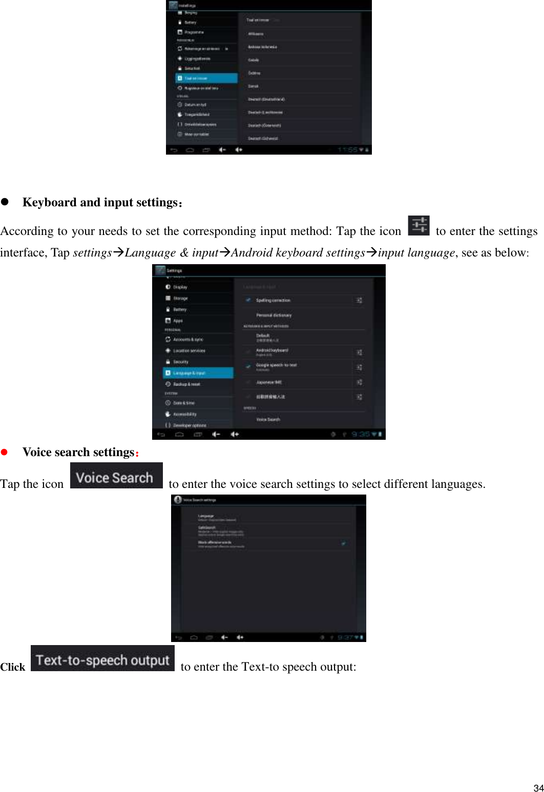    34     Keyboard and input settings： According to your needs to set the corresponding input method: Tap the icon    to enter the settings interface, Tap settingsLanguage &amp; inputAndroid keyboard settingsinput language, see as below:   Voice search settings： Tap the icon    to enter the voice search settings to select different languages.  Click    to enter the Text-to speech output: 