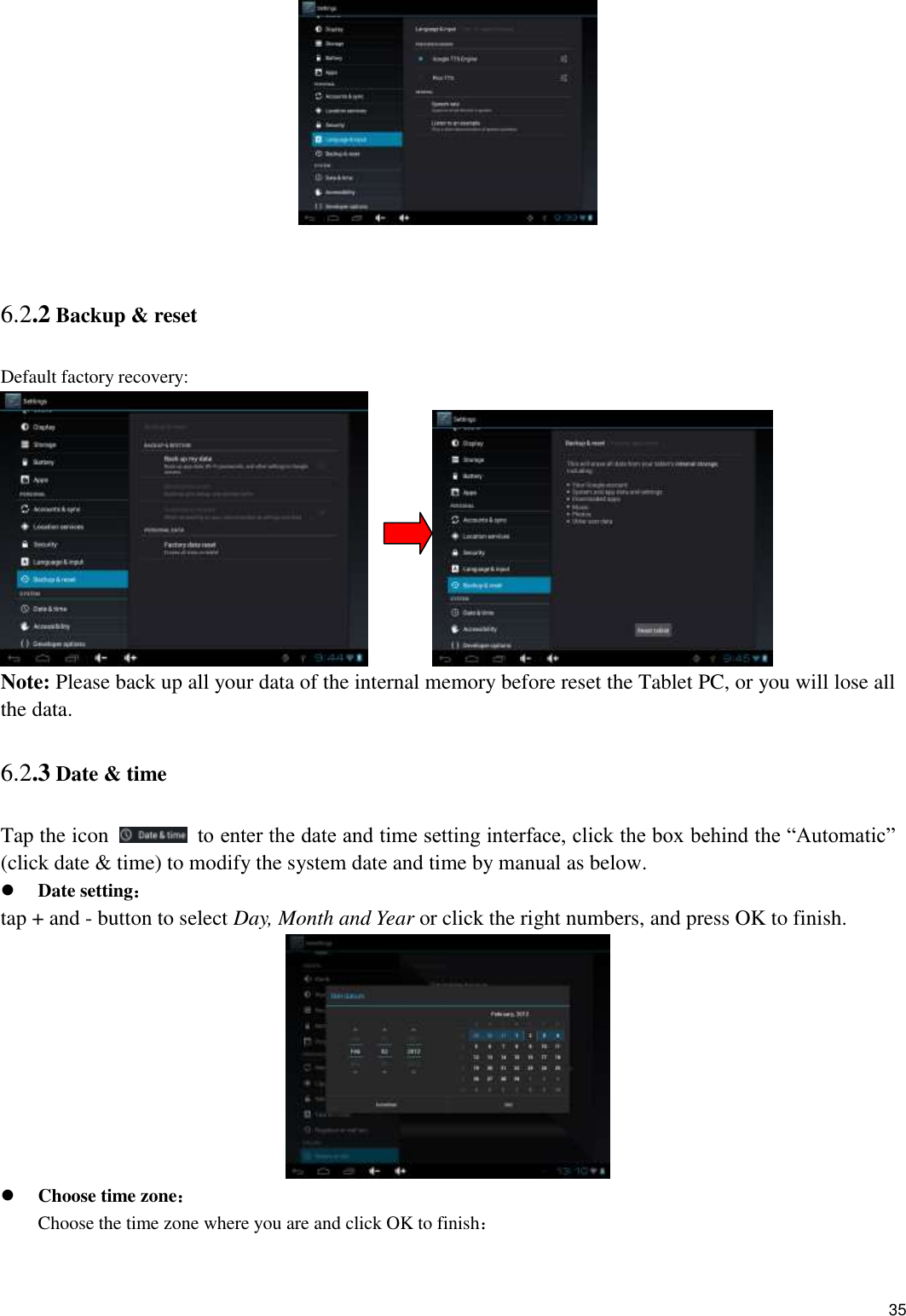    35   6.2.2 Backup &amp; reset Default factory recovery:          Note: Please back up all your data of the internal memory before reset the Tablet PC, or you will lose all the data. 6.2.3 Date &amp; time Tap the icon    to enter the date and time setting interface, click the box behind the “Automatic” (click date &amp; time) to modify the system date and time by manual as below.  Date setting： tap + and - button to select Day, Month and Year or click the right numbers, and press OK to finish.   Choose time zone： Choose the time zone where you are and click OK to finish： 