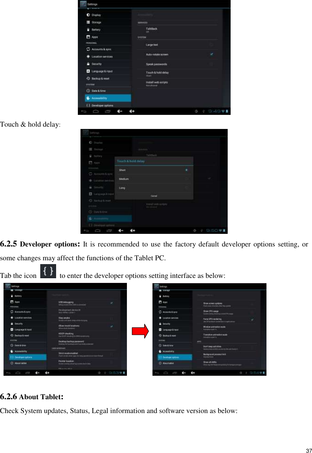    37  Touch &amp; hold delay:  6.2.5 Developer options: It is recommended to use the factory default developer options setting, or some changes may affect the functions of the Tablet PC. Tab the icon    to enter the developer options setting interface as below:           6.2.6 About Tablet: Check System updates, Status, Legal information and software version as below: 