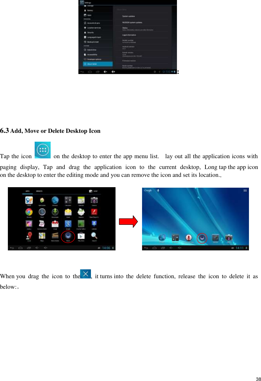    38 :    6.3 Add, Move or Delete Desktop Icon Tap the icon    on the desktop to enter the app menu list.    lay out all the application icons with paging  display,  Tap  and  drag  the  application  icon  to  the  current  desktop,  Long tap the app icon on the desktop to enter the editing mode and you can remove the icon and set its location.,                    When you  drag  the  icon  to  the ,  it turns into  the  delete  function,  release  the  icon  to  delete  it  as below:。 