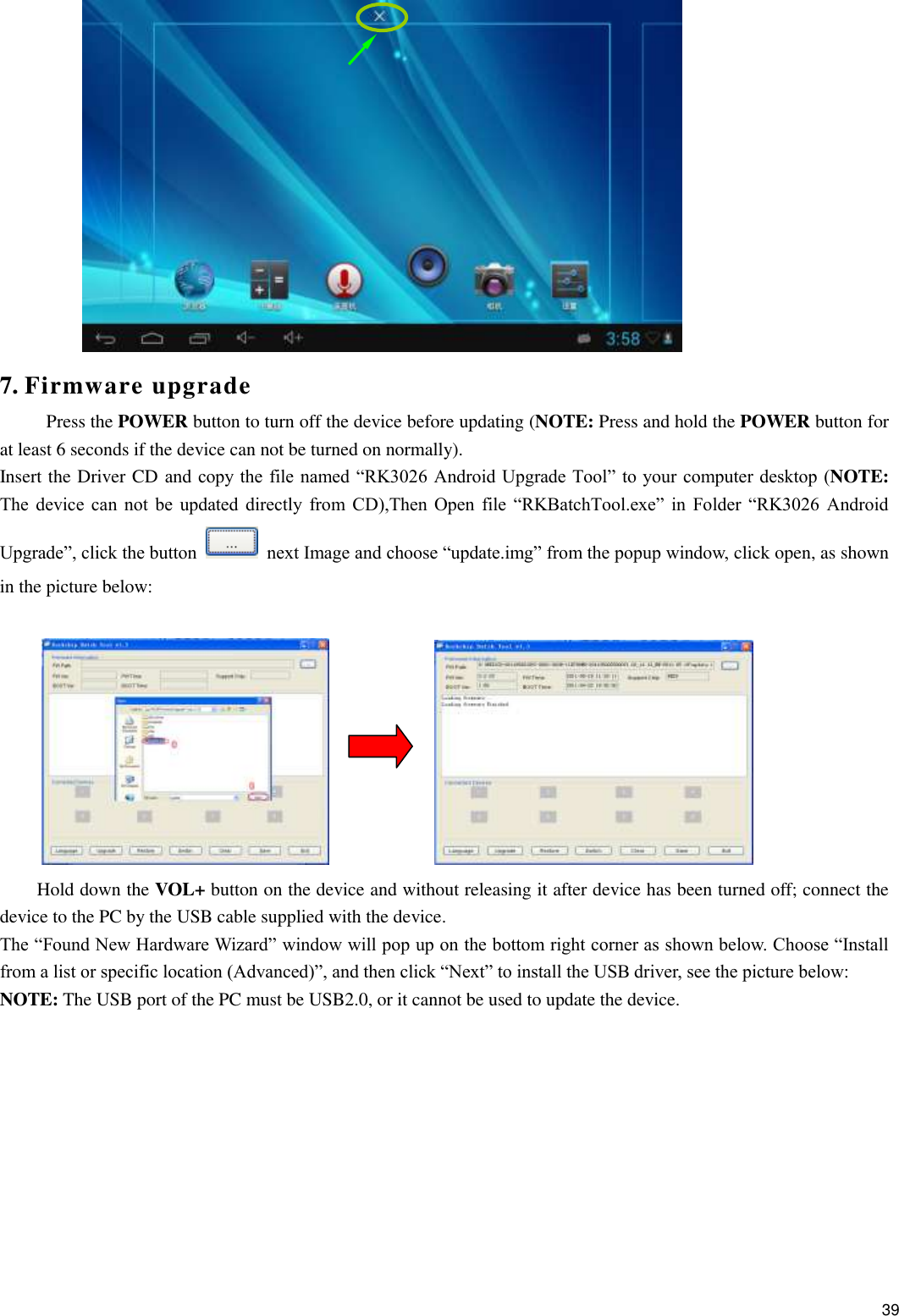    39  7. Firmware upgrade Press the POWER button to turn off the device before updating (NOTE: Press and hold the POWER button for at least 6 seconds if the device can not be turned on normally).   Insert the Driver CD and copy the file named “RK3026 Android Upgrade Tool” to your computer desktop (NOTE: The  device  can  not  be  updated  directly  from  CD),Then  Open  file  “RKBatchTool.exe”  in  Folder  “RK3026  Android Upgrade”, click the button   next Image and choose “update.img” from the popup window, click open, as shown in the picture below:              Hold down the VOL+ button on the device and without releasing it after device has been turned off; connect the device to the PC by the USB cable supplied with the device.   The “Found New Hardware Wizard” window will pop up on the bottom right corner as shown below. Choose “Install from a list or specific location (Advanced)”, and then click “Next” to install the USB driver, see the picture below:   NOTE: The USB port of the PC must be USB2.0, or it cannot be used to update the device.    