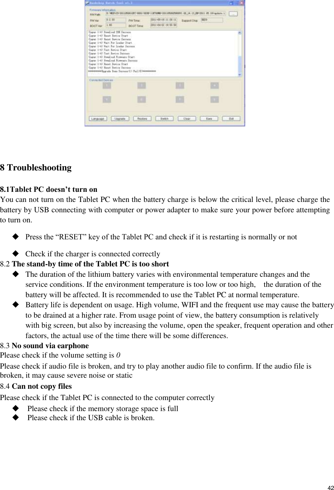    42     8 Troubleshooting  8.1Tablet PC doesn’t turn on You can not turn on the Tablet PC when the battery charge is below the critical level, please charge the battery by USB connecting with computer or power adapter to make sure your power before attempting to turn on.    Press the “RESET” key of the Tablet PC and check if it is restarting is normally or not    Check if the charger is connected correctly 8.2 The stand-by time of the Tablet PC is too short  The duration of the lithium battery varies with environmental temperature changes and the service conditions. If the environment temperature is too low or too high,    the duration of the battery will be affected. It is recommended to use the Tablet PC at normal temperature.  Battery life is dependent on usage. High volume, WIFI and the frequent use may cause the battery to be drained at a higher rate. From usage point of view, the battery consumption is relatively with big screen, but also by increasing the volume, open the speaker, frequent operation and other factors, the actual use of the time there will be some differences. 8.3 No sound via earphone Please check if the volume setting is 0 Please check if audio file is broken, and try to play another audio file to confirm. If the audio file is broken, it may cause severe noise or static 8.4 Can not copy files Please check if the Tablet PC is connected to the computer correctly  Please check if the memory storage space is full  Please check if the USB cable is broken.  