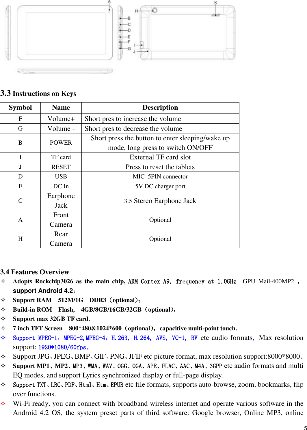    5  3.3 Instructions on Keys Symbol Name Description F Volume+ Short pres to increase the volume G Volume - Short pres to decrease the volume B POWER Short press the button to enter sleeping/wake up mode, long press to switch ON/OFF I TF card External TF card slot J RESET Press to reset the tablets D USB MIC_5PIN connector E DC In 5V DC charger port C Earphone Jack 3.5 Stereo Earphone Jack A Front Camera Optional H Rear Camera Optional  3.4 Features Overview  Adopts  Rockchip3026  as  the  main  chip,  ARM Cortex A9, frequency at 1.0GHz  GPU  Mail-400MP2  ， support Android 4.2；    Support RAM  512M/1G    DDR3（optional）；  Build-in ROM    Flash,  4GB/8GB/16GB/32GB（optional），   Support max 32GB TF card.  7 inch TFT Screen  800*480&amp;1024*600（optional），capacitive multi-point touch.  Support MPEG-1，MPEG-2,MPEG-4，H.263, H.264, AVS, VC-1, RV etc audio formats, Max resolution support: 1920*1080/60fps。  Support JPG、JPEG、BMP、GIF、PNG、JFIF etc picture format, max resolution support:8000*8000．  Support MP1、MP2、MP3、WMA、WAV、OGG、OGA、APE、FLAC、AAC、M4A、3GPP etc audio formats and multi EQ modes, and support Lyrics synchronized display or full-page display.  Support TXT、LRC、PDF、Html、Htm、EPUB etc file formats, supports auto-browse, zoom, bookmarks, flip over functions.  Wi-Fi ready, you can connect with broadband wireless internet and operate various software in the Android 4.2  OS, the  system  preset parts  of third  software:  Google  browser, Online  MP3, online 