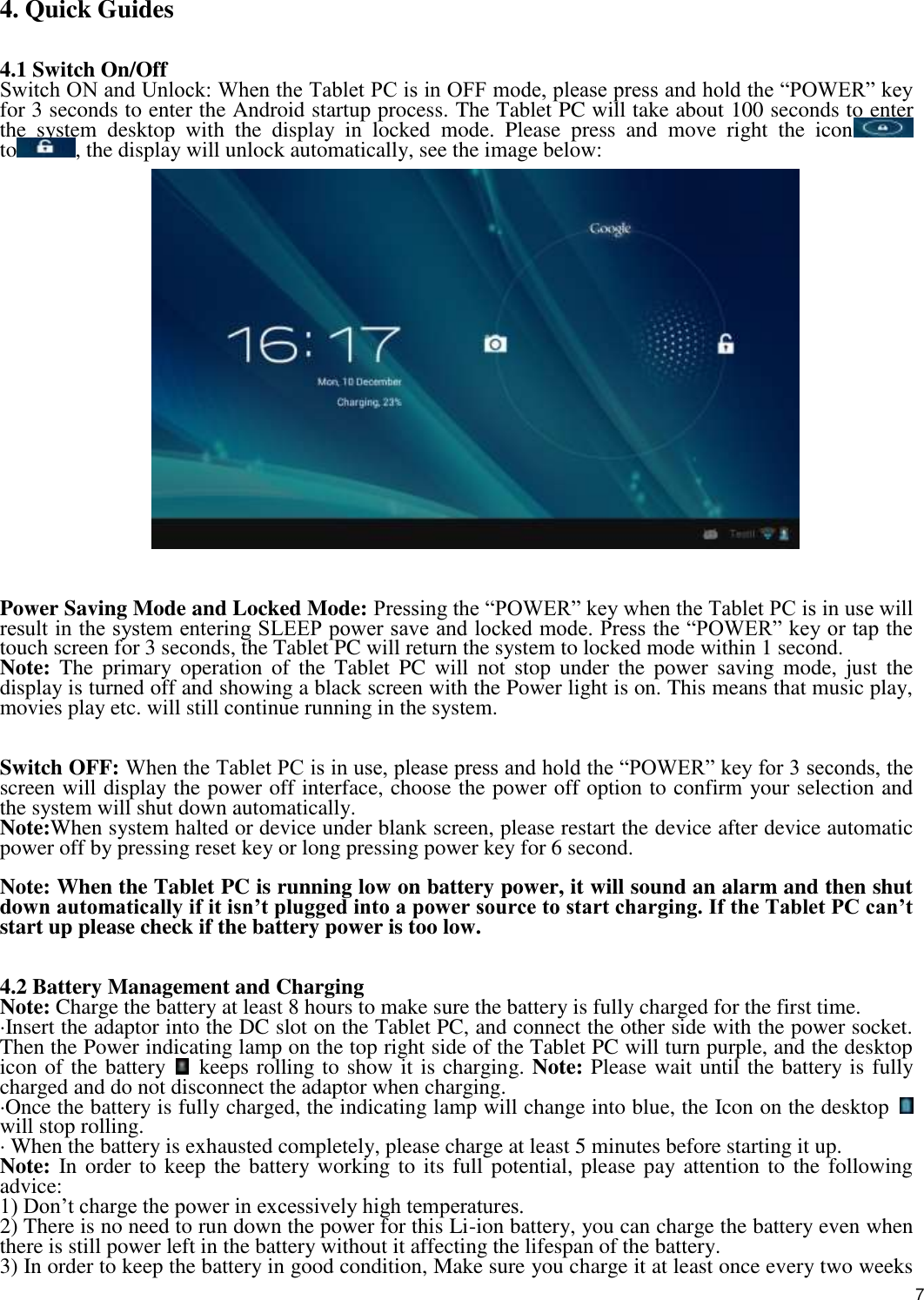    7  4. Quick Guides   4.1 Switch On/Off Switch ON and Unlock: When the Tablet PC is in OFF mode, please press and hold the “POWER” key for 3 seconds to enter the Android startup process. The Tablet PC will take about 100 seconds to enter the  system  desktop  with  the  display  in  locked  mode.  Please  press  and  move  right  the  icon  to , the display will unlock automatically, see the image below:   Power Saving Mode and Locked Mode: Pressing the “POWER” key when the Tablet PC is in use will result in the system entering SLEEP power save and locked mode. Press the “POWER” key or tap the touch screen for 3 seconds, the Tablet PC will return the system to locked mode within 1 second.   Note:  The  primary  operation  of  the  Tablet  PC  will  not  stop  under  the  power  saving  mode,  just  the display is turned off and showing a black screen with the Power light is on. This means that music play, movies play etc. will still continue running in the system.     Switch OFF: When the Tablet PC is in use, please press and hold the “POWER” key for 3 seconds, the screen will display the power off interface, choose the power off option to confirm your selection and the system will shut down automatically.   Note:When system halted or device under blank screen, please restart the device after device automatic power off by pressing reset key or long pressing power key for 6 second.  Note: When the Tablet PC is running low on battery power, it will sound an alarm and then shut down automatically if it isn’t plugged into a power source to start charging. If the Tablet PC can’t start up please check if the battery power is too low.   4.2 Battery Management and Charging Note: Charge the battery at least 8 hours to make sure the battery is fully charged for the first time.   ·Insert the adaptor into the DC slot on the Tablet PC, and connect the other side with the power socket. Then the Power indicating lamp on the top right side of the Tablet PC will turn purple, and the desktop icon of the battery    keeps rolling to show it is charging. Note: Please wait until the battery is fully charged and do not disconnect the adaptor when charging.   ·Once the battery is fully charged, the indicating lamp will change into blue, the Icon on the desktop   will stop rolling.   · When the battery is exhausted completely, please charge at least 5 minutes before starting it up.   Note: In order to keep the battery working to its full potential, please pay attention to the following advice:   1) Don’t charge the power in excessively high temperatures.   2) There is no need to run down the power for this Li-ion battery, you can charge the battery even when there is still power left in the battery without it affecting the lifespan of the battery.   3) In order to keep the battery in good condition, Make sure you charge it at least once every two weeks 