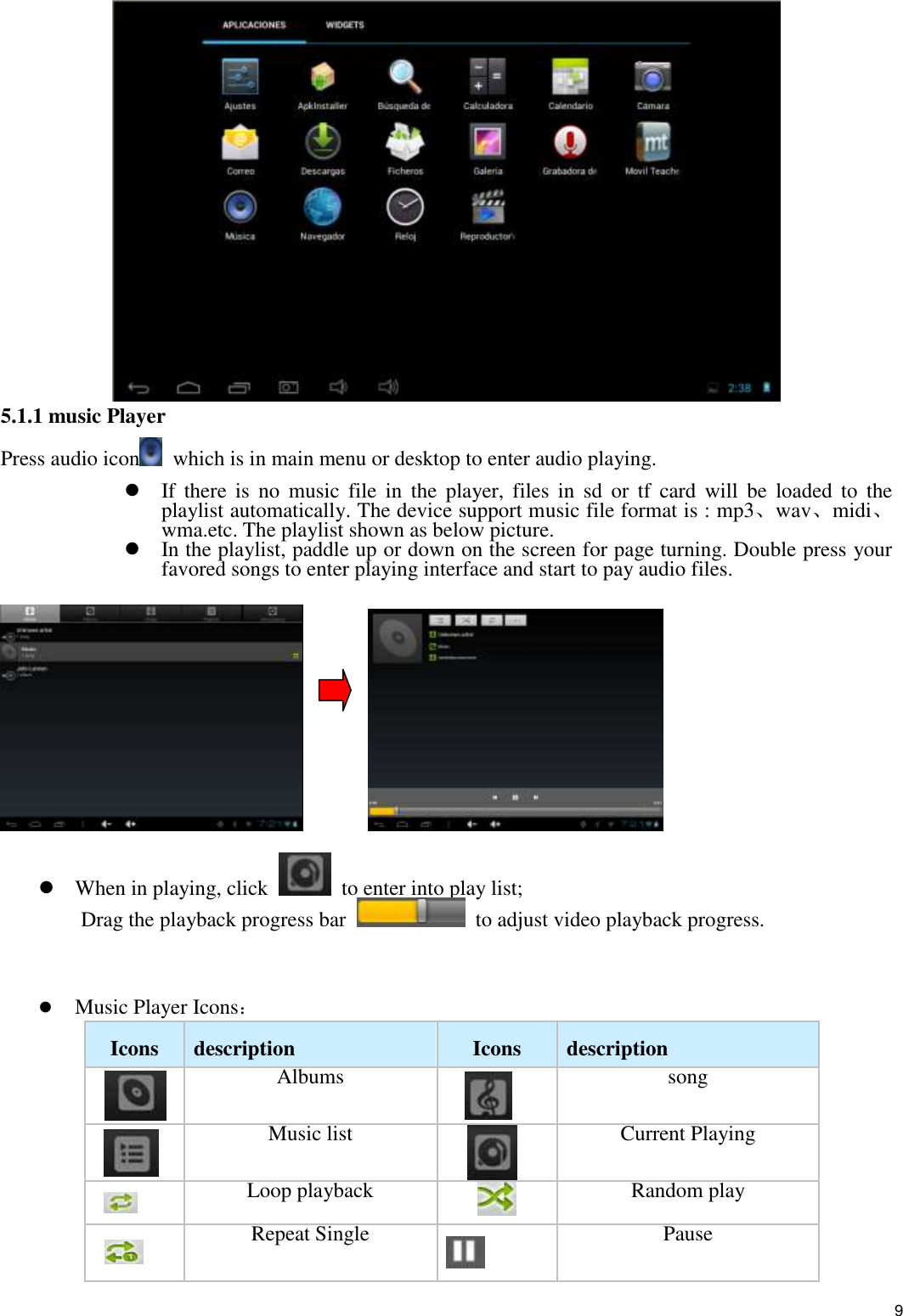    9  5.1.1 music Player  Press audio icon   which is in main menu or desktop to enter audio playing.  If  there is  no  music  file  in  the  player,  files  in  sd  or  tf  card  will  be loaded  to  the playlist automatically. The device support music file format is : mp3、wav、midi、wma.etc. The playlist shown as below picture.    In the playlist, paddle up or down on the screen for page turning. Double press your favored songs to enter playing interface and start to pay audio files.                   When in playing, click    to enter into play list;   Drag the playback progress bar    to adjust video playback progress.    Music Player Icons：   Icons   description Icons   description    Albums     song   Music list     Current Playing   Loop playback  Random play  Repeat Single  Pause 