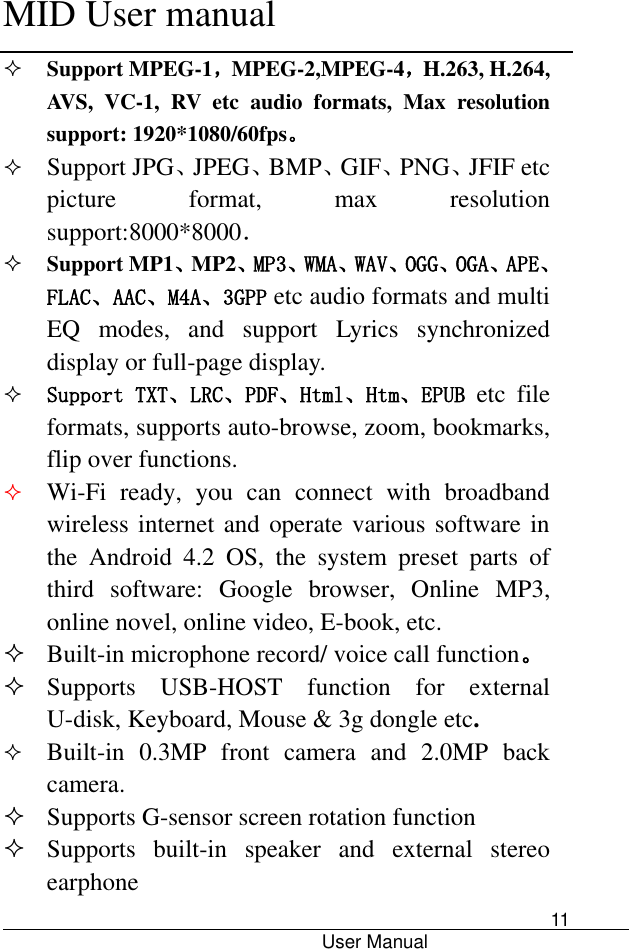      MID User manual                                      User Manual     11  Support MPEG-1，MPEG-2,MPEG-4，H.263, H.264, AVS,  VC-1,  RV  etc  audio  formats,  Max  resolution support: 1920*1080/60fps。  Support JPG、JPEG、BMP、GIF、PNG、JFIF etc picture  format,  max  resolution support:8000*8000．  Support MP1、MP2、MP3、WMA、WAV、OGG、OGA、APE、FLAC、AAC、M4A、3GPP etc audio formats and multi EQ  modes,  and  support  Lyrics  synchronized display or full-page display.  Support TXT、LRC、PDF、Html、Htm、EPUB  etc  file formats, supports auto-browse, zoom, bookmarks, flip over functions.  Wi-Fi  ready,  you  can  connect  with  broadband wireless internet and operate various software in the  Android  4.2  OS,  the  system  preset  parts  of third  software:  Google  browser,  Online  MP3, online novel, online video, E-book, etc.  Built-in microphone record/ voice call function。  Supports  USB-HOST  function  for  external U-disk, Keyboard, Mouse &amp; 3g dongle etc.  Built-in  0.3MP  front  camera  and  2.0MP  back camera.  Supports G-sensor screen rotation function  Supports  built-in  speaker  and  external  stereo earphone 