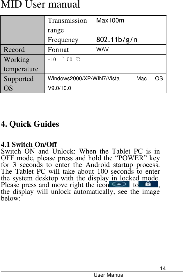      MID User manual                                      User Manual     14 Transmission range Max100m Frequency 802.11b/g/n Record Format WAV Working temperature -10  ~ 50 ℃ Supported OS Windows2000/XP/WIN7/Vista  Mac  OS V9.0/10.0   4. Quick Guides   4.1 Switch On/Off Switch  ON  and  Unlock:  When  the  Tablet  PC  is  in OFF mode, please press and hold the “POWER” key for  3  seconds  to  enter  the  Android  startup  process. The  Tablet PC  will  take  about  100  seconds  to  enter the system desktop with the display in locked mode. Please press and move right the icon   to , the  display  will  unlock  automatically, see  the  image below: 