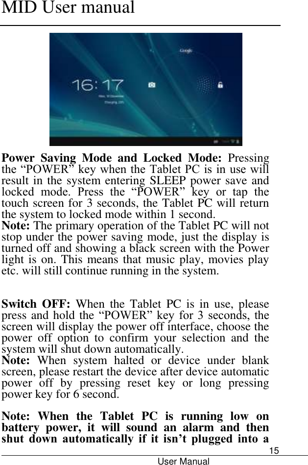      MID User manual                                      User Manual     15  Power  Saving  Mode  and  Locked  Mode:  Pressing the “POWER” key when the Tablet PC is in use will result in the system entering SLEEP power save and locked  mode.  Press  the  “POWER”  key  or  tap  the touch screen for 3 seconds, the Tablet PC will return the system to locked mode within 1 second.   Note: The primary operation of the Tablet PC will not stop under the power saving mode, just the display is turned off and showing a black screen with the Power light is on. This means that music play, movies play etc. will still continue running in the system.     Switch  OFF:  When  the  Tablet  PC  is  in  use,  please press and hold the “POWER” key  for 3 seconds,  the screen will display the power off interface, choose the power  off  option  to  confirm  your  selection  and  the system will shut down automatically.   Note:  When  system  halted  or  device  under  blank screen, please restart the device after device automatic power  off  by  pressing  reset  key  or  long  pressing power key for 6 second.  Note: When  the  Tablet  PC  is  running  low  on battery  power,  it  will  sound  an  alarm  and  then shut  down  automatically  if  it  isn’t  plugged  into  a 