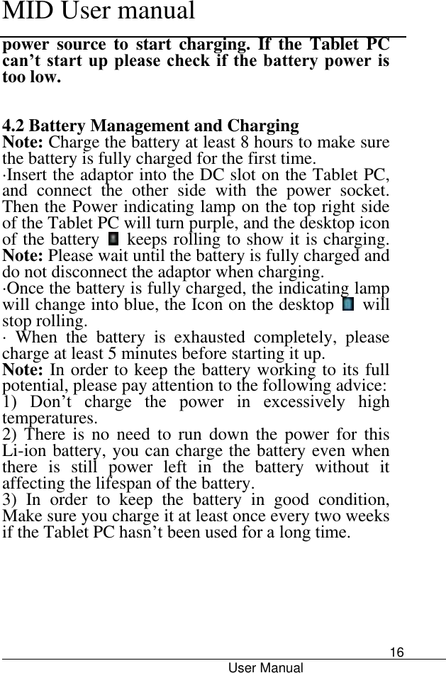      MID User manual                                      User Manual     16 power  source  to  start  charging.  If  the  Tablet  PC can’t start up please check if  the battery power is too low.  4.2 Battery Management and Charging Note: Charge the battery at least 8 hours to make sure the battery is fully charged for the first time.   ·Insert the adaptor into the DC slot on the Tablet PC, and  connect  the  other  side  with  the  power  socket. Then the Power indicating lamp on the top right side of the Tablet PC will turn purple, and the desktop icon of the battery    keeps rolling to show it is charging. Note: Please wait until the battery is fully charged and do not disconnect the adaptor when charging.   ·Once the battery is fully charged, the indicating lamp will change into blue, the Icon on the desktop    will stop rolling.   ·  When  the  battery  is  exhausted  completely,  please charge at least 5 minutes before starting it up.   Note: In order to keep the battery working to its full potential, please pay attention to the following advice:   1)  Don’t  charge  the  power  in  excessively  high temperatures.   2)  There  is  no  need  to  run  down  the  power  for  this Li-ion battery, you can charge the battery even when there  is  still  power  left  in  the  battery  without  it affecting the lifespan of the battery.   3)  In  order  to  keep  the  battery  in  good  condition, Make sure you charge it at least once every two weeks if the Tablet PC hasn’t been used for a long time.         