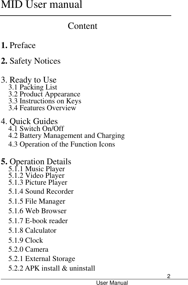      MID User manual                                      User Manual     2 Content 1. Preface 2. Safety Notices  3. Ready to Use   3.1 Packing List   3.2 Product Appearance   3.3 Instructions on Keys   3.4 Features Overview    4. Quick Guides 4.1 Switch On/Off 4.2 Battery Management and Charging 4.3 Operation of the Function Icons    5. Operation Details   5.1.1 Music Player 5.1.2 Video Player   5.1.3 Picture Player 5.1.4 Sound Recorder 5.1.5 File Manager   5.1.6 Web Browser 5.1.7 E-book reader 5.1.8 Calculator 5.1.9 Clock 5.2.0 Camera 5.2.1 External Storage 5.2.2 APK install &amp; uninstall 