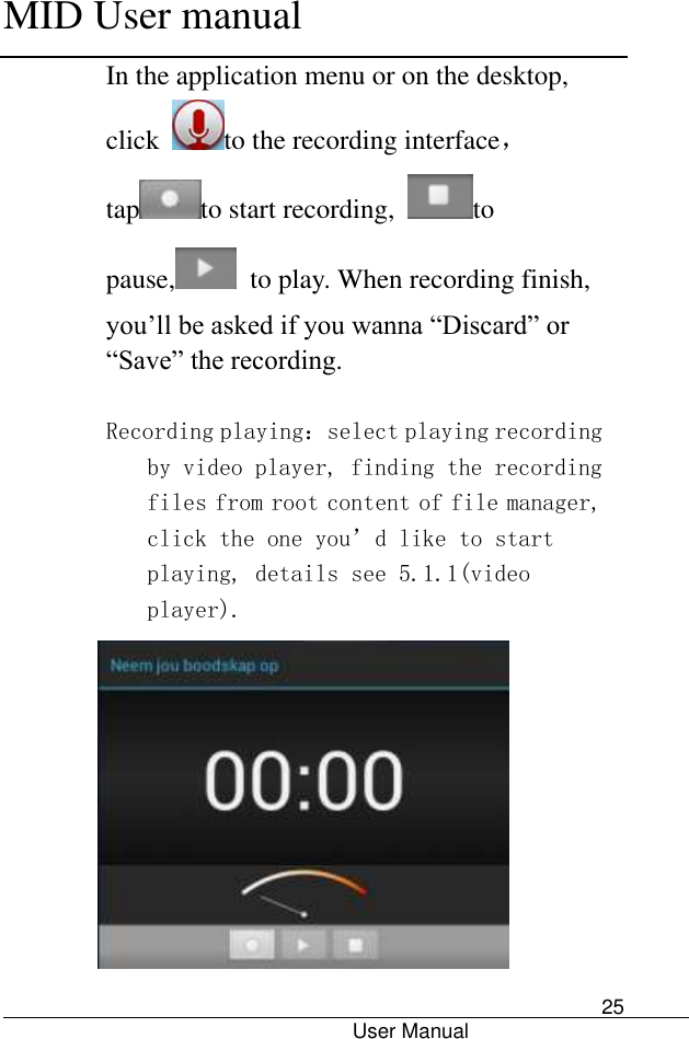      MID User manual                                      User Manual     25 In the application menu or on the desktop, click  to the recording interface，tap to start recording,  to pause,   to play. When recording finish, you’ll be asked if you wanna “Discard” or “Save” the recording.  Recording playing：select playing recording by video player, finding the recording files from root content of file manager, click the one you’d like to start playing, details see 5.1.1(video player).  